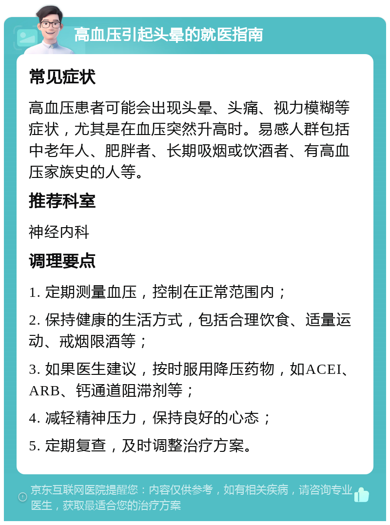 高血压引起头晕的就医指南 常见症状 高血压患者可能会出现头晕、头痛、视力模糊等症状，尤其是在血压突然升高时。易感人群包括中老年人、肥胖者、长期吸烟或饮酒者、有高血压家族史的人等。 推荐科室 神经内科 调理要点 1. 定期测量血压，控制在正常范围内； 2. 保持健康的生活方式，包括合理饮食、适量运动、戒烟限酒等； 3. 如果医生建议，按时服用降压药物，如ACEI、ARB、钙通道阻滞剂等； 4. 减轻精神压力，保持良好的心态； 5. 定期复查，及时调整治疗方案。