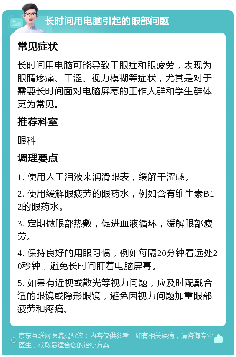 长时间用电脑引起的眼部问题 常见症状 长时间用电脑可能导致干眼症和眼疲劳，表现为眼睛疼痛、干涩、视力模糊等症状，尤其是对于需要长时间面对电脑屏幕的工作人群和学生群体更为常见。 推荐科室 眼科 调理要点 1. 使用人工泪液来润滑眼表，缓解干涩感。 2. 使用缓解眼疲劳的眼药水，例如含有维生素B12的眼药水。 3. 定期做眼部热敷，促进血液循环，缓解眼部疲劳。 4. 保持良好的用眼习惯，例如每隔20分钟看远处20秒钟，避免长时间盯着电脑屏幕。 5. 如果有近视或散光等视力问题，应及时配戴合适的眼镜或隐形眼镜，避免因视力问题加重眼部疲劳和疼痛。