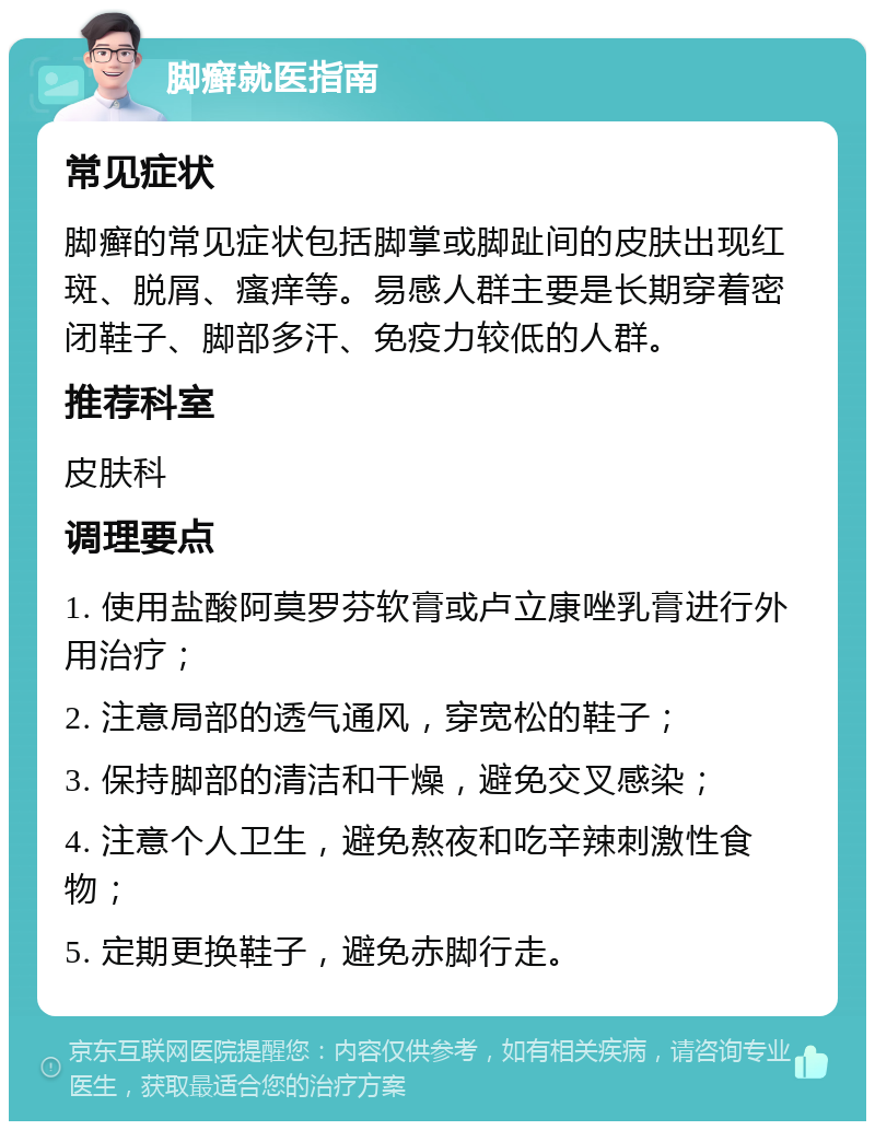 脚癣就医指南 常见症状 脚癣的常见症状包括脚掌或脚趾间的皮肤出现红斑、脱屑、瘙痒等。易感人群主要是长期穿着密闭鞋子、脚部多汗、免疫力较低的人群。 推荐科室 皮肤科 调理要点 1. 使用盐酸阿莫罗芬软膏或卢立康唑乳膏进行外用治疗； 2. 注意局部的透气通风，穿宽松的鞋子； 3. 保持脚部的清洁和干燥，避免交叉感染； 4. 注意个人卫生，避免熬夜和吃辛辣刺激性食物； 5. 定期更换鞋子，避免赤脚行走。