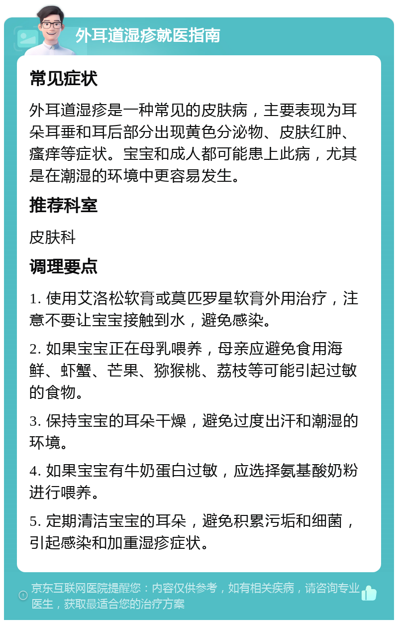 外耳道湿疹就医指南 常见症状 外耳道湿疹是一种常见的皮肤病，主要表现为耳朵耳垂和耳后部分出现黄色分泌物、皮肤红肿、瘙痒等症状。宝宝和成人都可能患上此病，尤其是在潮湿的环境中更容易发生。 推荐科室 皮肤科 调理要点 1. 使用艾洛松软膏或莫匹罗星软膏外用治疗，注意不要让宝宝接触到水，避免感染。 2. 如果宝宝正在母乳喂养，母亲应避免食用海鲜、虾蟹、芒果、猕猴桃、荔枝等可能引起过敏的食物。 3. 保持宝宝的耳朵干燥，避免过度出汗和潮湿的环境。 4. 如果宝宝有牛奶蛋白过敏，应选择氨基酸奶粉进行喂养。 5. 定期清洁宝宝的耳朵，避免积累污垢和细菌，引起感染和加重湿疹症状。