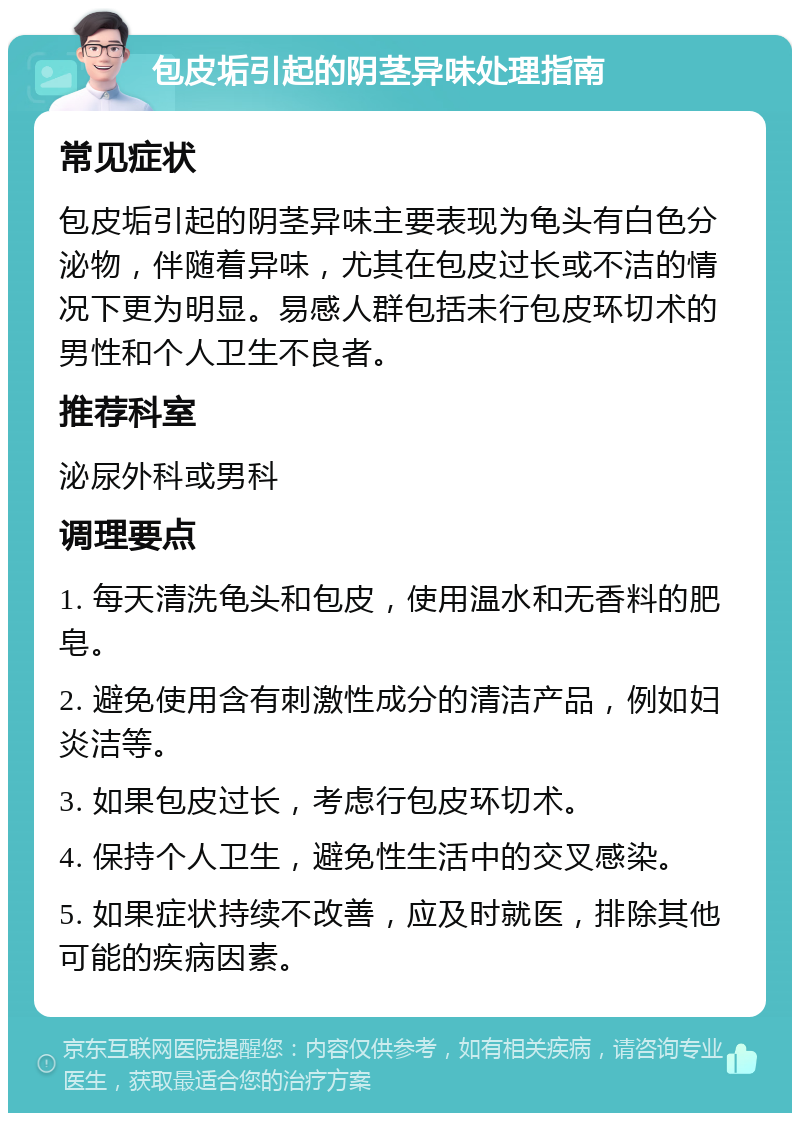 包皮垢引起的阴茎异味处理指南 常见症状 包皮垢引起的阴茎异味主要表现为龟头有白色分泌物，伴随着异味，尤其在包皮过长或不洁的情况下更为明显。易感人群包括未行包皮环切术的男性和个人卫生不良者。 推荐科室 泌尿外科或男科 调理要点 1. 每天清洗龟头和包皮，使用温水和无香料的肥皂。 2. 避免使用含有刺激性成分的清洁产品，例如妇炎洁等。 3. 如果包皮过长，考虑行包皮环切术。 4. 保持个人卫生，避免性生活中的交叉感染。 5. 如果症状持续不改善，应及时就医，排除其他可能的疾病因素。