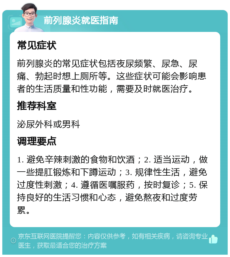 前列腺炎就医指南 常见症状 前列腺炎的常见症状包括夜尿频繁、尿急、尿痛、勃起时想上厕所等。这些症状可能会影响患者的生活质量和性功能，需要及时就医治疗。 推荐科室 泌尿外科或男科 调理要点 1. 避免辛辣刺激的食物和饮酒；2. 适当运动，做一些提肛锻炼和下蹲运动；3. 规律性生活，避免过度性刺激；4. 遵循医嘱服药，按时复诊；5. 保持良好的生活习惯和心态，避免熬夜和过度劳累。