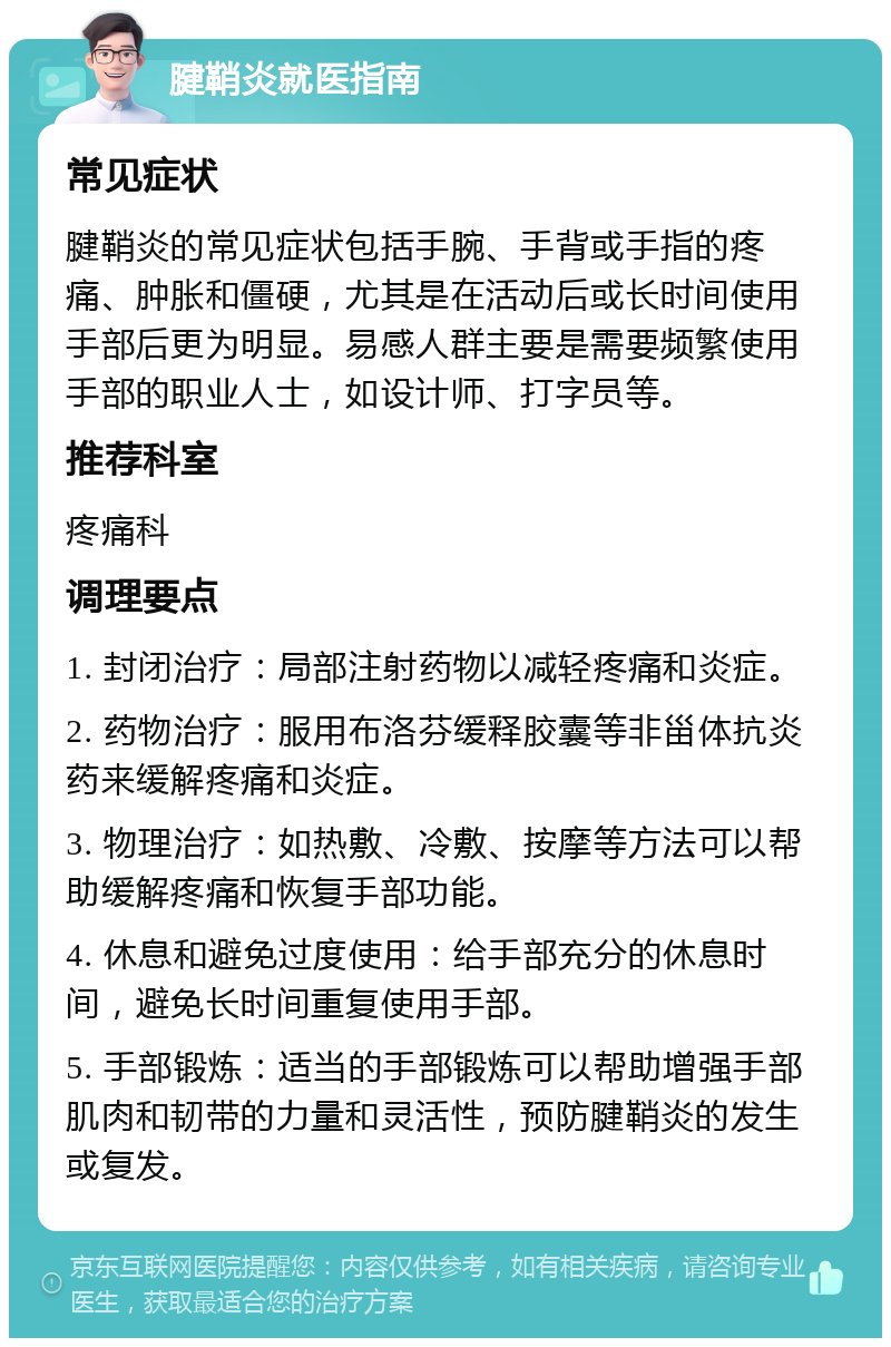 腱鞘炎就医指南 常见症状 腱鞘炎的常见症状包括手腕、手背或手指的疼痛、肿胀和僵硬，尤其是在活动后或长时间使用手部后更为明显。易感人群主要是需要频繁使用手部的职业人士，如设计师、打字员等。 推荐科室 疼痛科 调理要点 1. 封闭治疗：局部注射药物以减轻疼痛和炎症。 2. 药物治疗：服用布洛芬缓释胶囊等非甾体抗炎药来缓解疼痛和炎症。 3. 物理治疗：如热敷、冷敷、按摩等方法可以帮助缓解疼痛和恢复手部功能。 4. 休息和避免过度使用：给手部充分的休息时间，避免长时间重复使用手部。 5. 手部锻炼：适当的手部锻炼可以帮助增强手部肌肉和韧带的力量和灵活性，预防腱鞘炎的发生或复发。