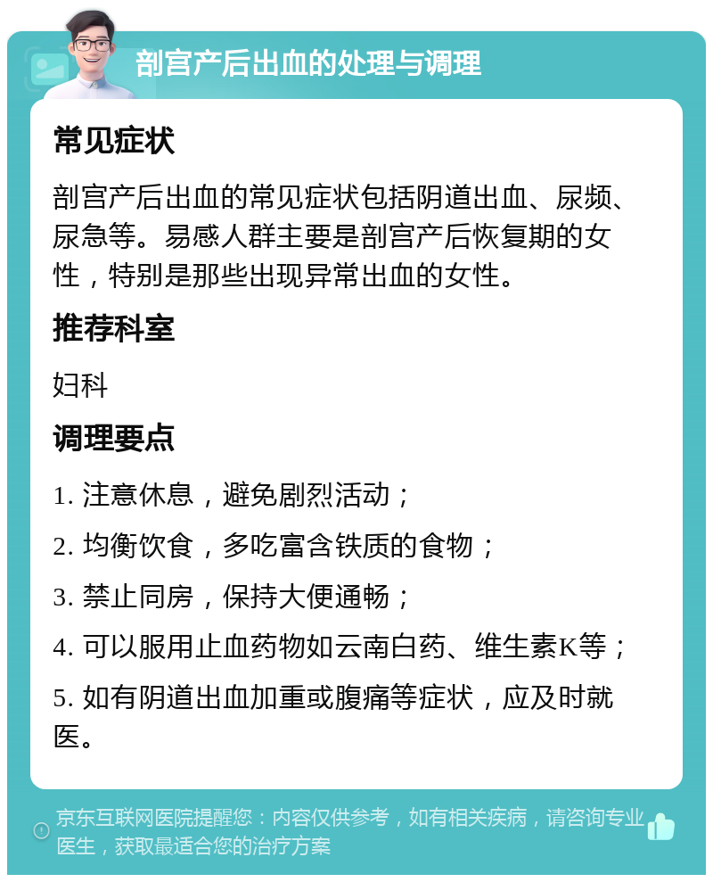 剖宫产后出血的处理与调理 常见症状 剖宫产后出血的常见症状包括阴道出血、尿频、尿急等。易感人群主要是剖宫产后恢复期的女性，特别是那些出现异常出血的女性。 推荐科室 妇科 调理要点 1. 注意休息，避免剧烈活动； 2. 均衡饮食，多吃富含铁质的食物； 3. 禁止同房，保持大便通畅； 4. 可以服用止血药物如云南白药、维生素K等； 5. 如有阴道出血加重或腹痛等症状，应及时就医。