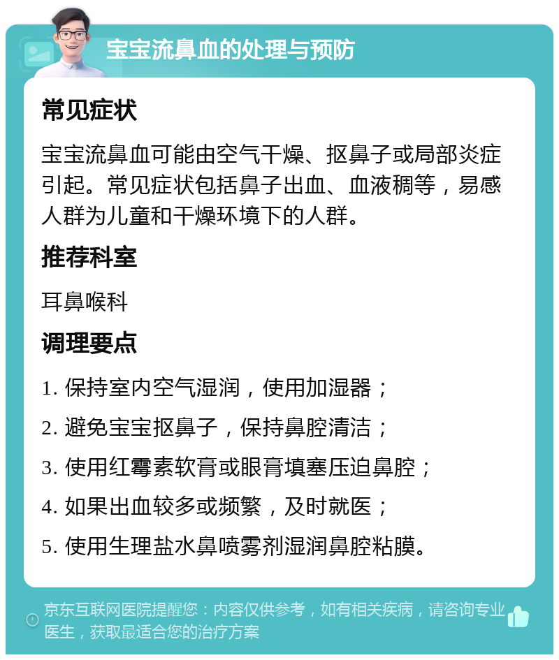 宝宝流鼻血的处理与预防 常见症状 宝宝流鼻血可能由空气干燥、抠鼻子或局部炎症引起。常见症状包括鼻子出血、血液稠等，易感人群为儿童和干燥环境下的人群。 推荐科室 耳鼻喉科 调理要点 1. 保持室内空气湿润，使用加湿器； 2. 避免宝宝抠鼻子，保持鼻腔清洁； 3. 使用红霉素软膏或眼膏填塞压迫鼻腔； 4. 如果出血较多或频繁，及时就医； 5. 使用生理盐水鼻喷雾剂湿润鼻腔粘膜。