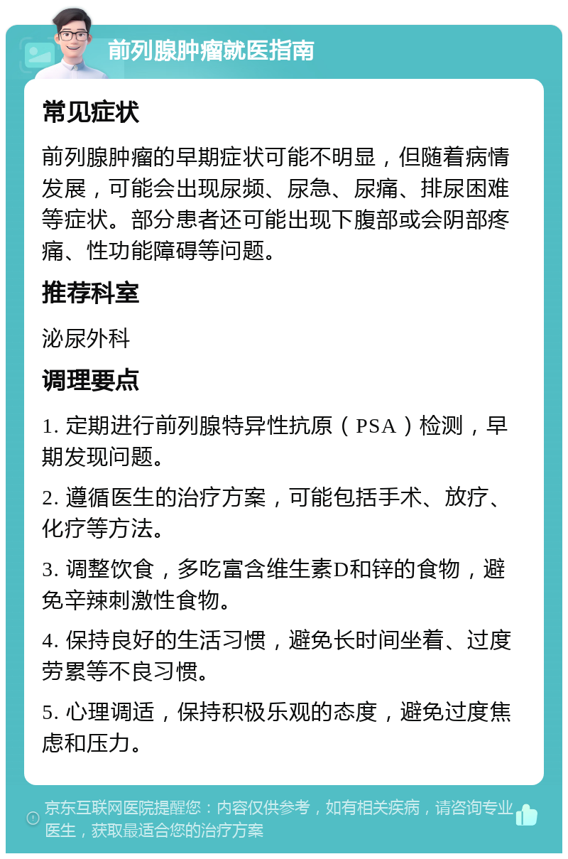 前列腺肿瘤就医指南 常见症状 前列腺肿瘤的早期症状可能不明显，但随着病情发展，可能会出现尿频、尿急、尿痛、排尿困难等症状。部分患者还可能出现下腹部或会阴部疼痛、性功能障碍等问题。 推荐科室 泌尿外科 调理要点 1. 定期进行前列腺特异性抗原（PSA）检测，早期发现问题。 2. 遵循医生的治疗方案，可能包括手术、放疗、化疗等方法。 3. 调整饮食，多吃富含维生素D和锌的食物，避免辛辣刺激性食物。 4. 保持良好的生活习惯，避免长时间坐着、过度劳累等不良习惯。 5. 心理调适，保持积极乐观的态度，避免过度焦虑和压力。