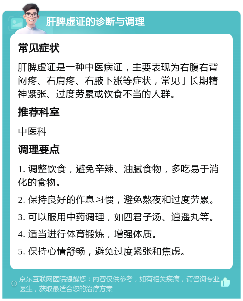 肝脾虚证的诊断与调理 常见症状 肝脾虚证是一种中医病证，主要表现为右腹右背闷疼、右肩疼、右腋下涨等症状，常见于长期精神紧张、过度劳累或饮食不当的人群。 推荐科室 中医科 调理要点 1. 调整饮食，避免辛辣、油腻食物，多吃易于消化的食物。 2. 保持良好的作息习惯，避免熬夜和过度劳累。 3. 可以服用中药调理，如四君子汤、逍遥丸等。 4. 适当进行体育锻炼，增强体质。 5. 保持心情舒畅，避免过度紧张和焦虑。