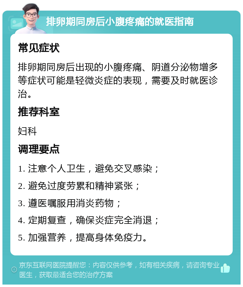 排卵期同房后小腹疼痛的就医指南 常见症状 排卵期同房后出现的小腹疼痛、阴道分泌物增多等症状可能是轻微炎症的表现，需要及时就医诊治。 推荐科室 妇科 调理要点 1. 注意个人卫生，避免交叉感染； 2. 避免过度劳累和精神紧张； 3. 遵医嘱服用消炎药物； 4. 定期复查，确保炎症完全消退； 5. 加强营养，提高身体免疫力。