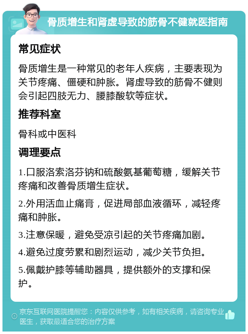 骨质增生和肾虚导致的筋骨不健就医指南 常见症状 骨质增生是一种常见的老年人疾病，主要表现为关节疼痛、僵硬和肿胀。肾虚导致的筋骨不健则会引起四肢无力、腰膝酸软等症状。 推荐科室 骨科或中医科 调理要点 1.口服洛索洛芬钠和硫酸氨基葡萄糖，缓解关节疼痛和改善骨质增生症状。 2.外用活血止痛膏，促进局部血液循环，减轻疼痛和肿胀。 3.注意保暖，避免受凉引起的关节疼痛加剧。 4.避免过度劳累和剧烈运动，减少关节负担。 5.佩戴护膝等辅助器具，提供额外的支撑和保护。