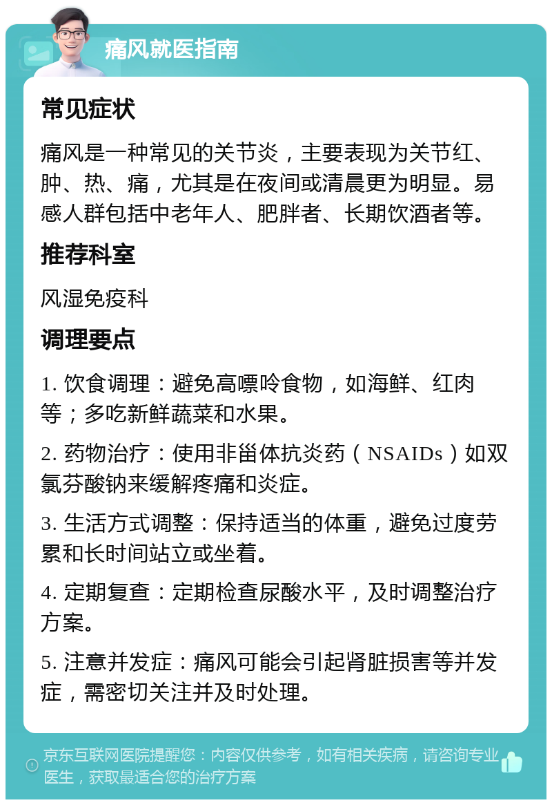 痛风就医指南 常见症状 痛风是一种常见的关节炎，主要表现为关节红、肿、热、痛，尤其是在夜间或清晨更为明显。易感人群包括中老年人、肥胖者、长期饮酒者等。 推荐科室 风湿免疫科 调理要点 1. 饮食调理：避免高嘌呤食物，如海鲜、红肉等；多吃新鲜蔬菜和水果。 2. 药物治疗：使用非甾体抗炎药（NSAIDs）如双氯芬酸钠来缓解疼痛和炎症。 3. 生活方式调整：保持适当的体重，避免过度劳累和长时间站立或坐着。 4. 定期复查：定期检查尿酸水平，及时调整治疗方案。 5. 注意并发症：痛风可能会引起肾脏损害等并发症，需密切关注并及时处理。