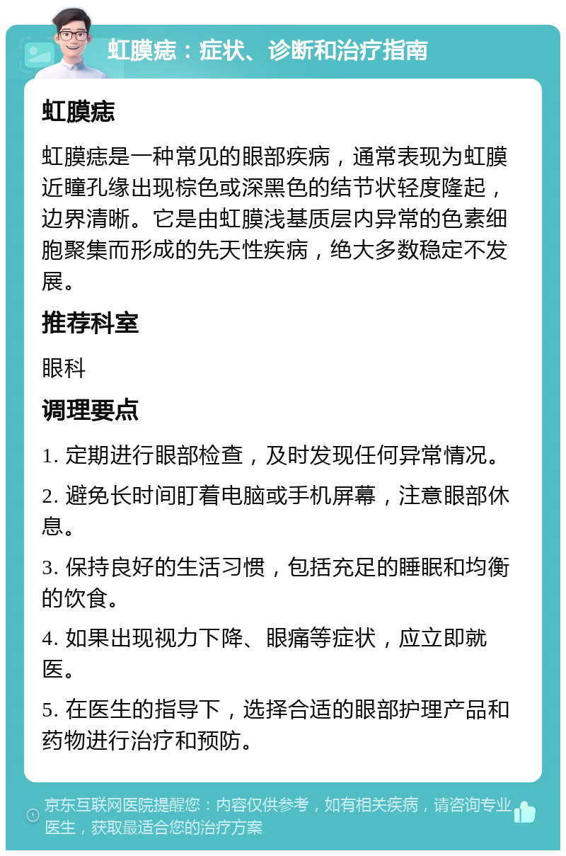 虹膜痣：症状、诊断和治疗指南 虹膜痣 虹膜痣是一种常见的眼部疾病，通常表现为虹膜近瞳孔缘出现棕色或深黑色的结节状轻度隆起，边界清晰。它是由虹膜浅基质层内异常的色素细胞聚集而形成的先天性疾病，绝大多数稳定不发展。 推荐科室 眼科 调理要点 1. 定期进行眼部检查，及时发现任何异常情况。 2. 避免长时间盯着电脑或手机屏幕，注意眼部休息。 3. 保持良好的生活习惯，包括充足的睡眠和均衡的饮食。 4. 如果出现视力下降、眼痛等症状，应立即就医。 5. 在医生的指导下，选择合适的眼部护理产品和药物进行治疗和预防。