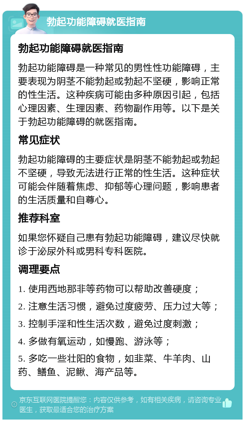 勃起功能障碍就医指南 勃起功能障碍就医指南 勃起功能障碍是一种常见的男性性功能障碍，主要表现为阴茎不能勃起或勃起不坚硬，影响正常的性生活。这种疾病可能由多种原因引起，包括心理因素、生理因素、药物副作用等。以下是关于勃起功能障碍的就医指南。 常见症状 勃起功能障碍的主要症状是阴茎不能勃起或勃起不坚硬，导致无法进行正常的性生活。这种症状可能会伴随着焦虑、抑郁等心理问题，影响患者的生活质量和自尊心。 推荐科室 如果您怀疑自己患有勃起功能障碍，建议尽快就诊于泌尿外科或男科专科医院。 调理要点 1. 使用西地那非等药物可以帮助改善硬度； 2. 注意生活习惯，避免过度疲劳、压力过大等； 3. 控制手淫和性生活次数，避免过度刺激； 4. 多做有氧运动，如慢跑、游泳等； 5. 多吃一些壮阳的食物，如韭菜、牛羊肉、山药、鳝鱼、泥鳅、海产品等。