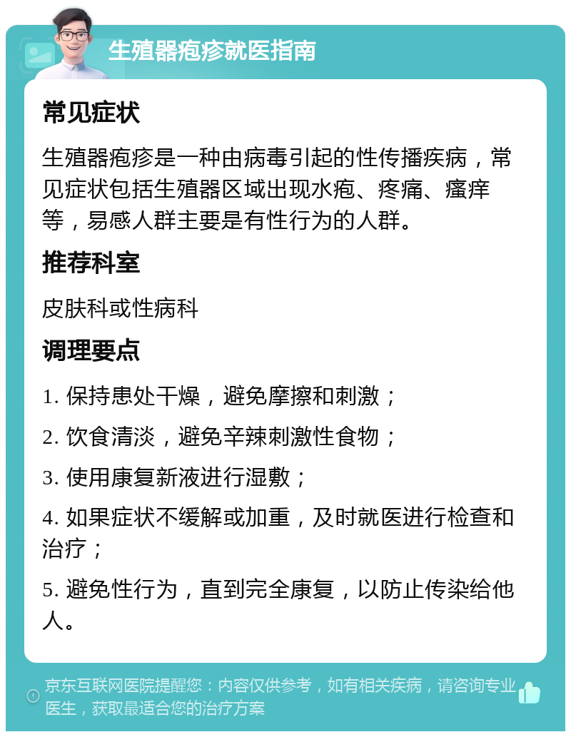 生殖器疱疹就医指南 常见症状 生殖器疱疹是一种由病毒引起的性传播疾病，常见症状包括生殖器区域出现水疱、疼痛、瘙痒等，易感人群主要是有性行为的人群。 推荐科室 皮肤科或性病科 调理要点 1. 保持患处干燥，避免摩擦和刺激； 2. 饮食清淡，避免辛辣刺激性食物； 3. 使用康复新液进行湿敷； 4. 如果症状不缓解或加重，及时就医进行检查和治疗； 5. 避免性行为，直到完全康复，以防止传染给他人。