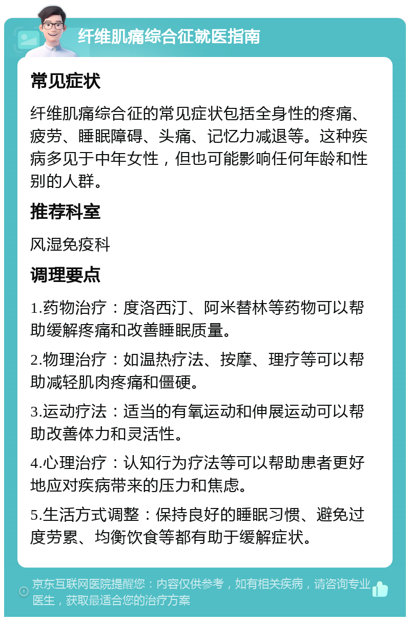 纤维肌痛综合征就医指南 常见症状 纤维肌痛综合征的常见症状包括全身性的疼痛、疲劳、睡眠障碍、头痛、记忆力减退等。这种疾病多见于中年女性，但也可能影响任何年龄和性别的人群。 推荐科室 风湿免疫科 调理要点 1.药物治疗：度洛西汀、阿米替林等药物可以帮助缓解疼痛和改善睡眠质量。 2.物理治疗：如温热疗法、按摩、理疗等可以帮助减轻肌肉疼痛和僵硬。 3.运动疗法：适当的有氧运动和伸展运动可以帮助改善体力和灵活性。 4.心理治疗：认知行为疗法等可以帮助患者更好地应对疾病带来的压力和焦虑。 5.生活方式调整：保持良好的睡眠习惯、避免过度劳累、均衡饮食等都有助于缓解症状。