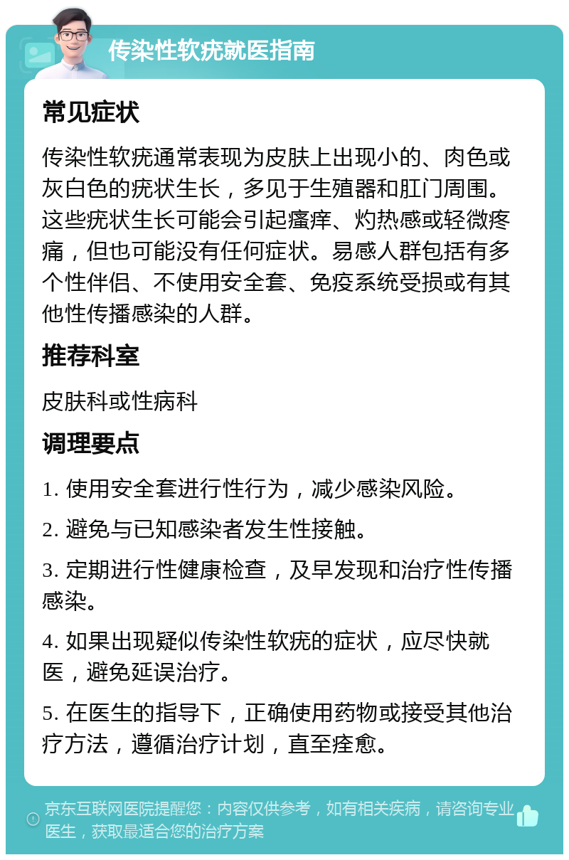 传染性软疣就医指南 常见症状 传染性软疣通常表现为皮肤上出现小的、肉色或灰白色的疣状生长，多见于生殖器和肛门周围。这些疣状生长可能会引起瘙痒、灼热感或轻微疼痛，但也可能没有任何症状。易感人群包括有多个性伴侣、不使用安全套、免疫系统受损或有其他性传播感染的人群。 推荐科室 皮肤科或性病科 调理要点 1. 使用安全套进行性行为，减少感染风险。 2. 避免与已知感染者发生性接触。 3. 定期进行性健康检查，及早发现和治疗性传播感染。 4. 如果出现疑似传染性软疣的症状，应尽快就医，避免延误治疗。 5. 在医生的指导下，正确使用药物或接受其他治疗方法，遵循治疗计划，直至痊愈。