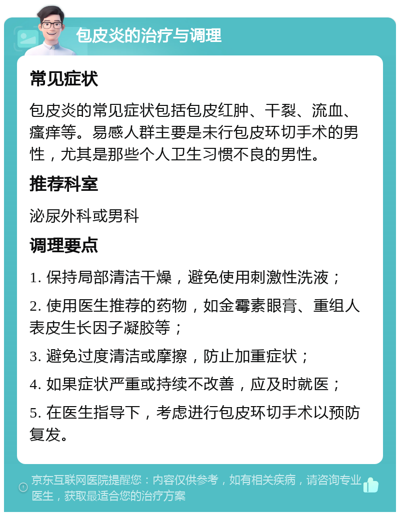 包皮炎的治疗与调理 常见症状 包皮炎的常见症状包括包皮红肿、干裂、流血、瘙痒等。易感人群主要是未行包皮环切手术的男性，尤其是那些个人卫生习惯不良的男性。 推荐科室 泌尿外科或男科 调理要点 1. 保持局部清洁干燥，避免使用刺激性洗液； 2. 使用医生推荐的药物，如金霉素眼膏、重组人表皮生长因子凝胶等； 3. 避免过度清洁或摩擦，防止加重症状； 4. 如果症状严重或持续不改善，应及时就医； 5. 在医生指导下，考虑进行包皮环切手术以预防复发。