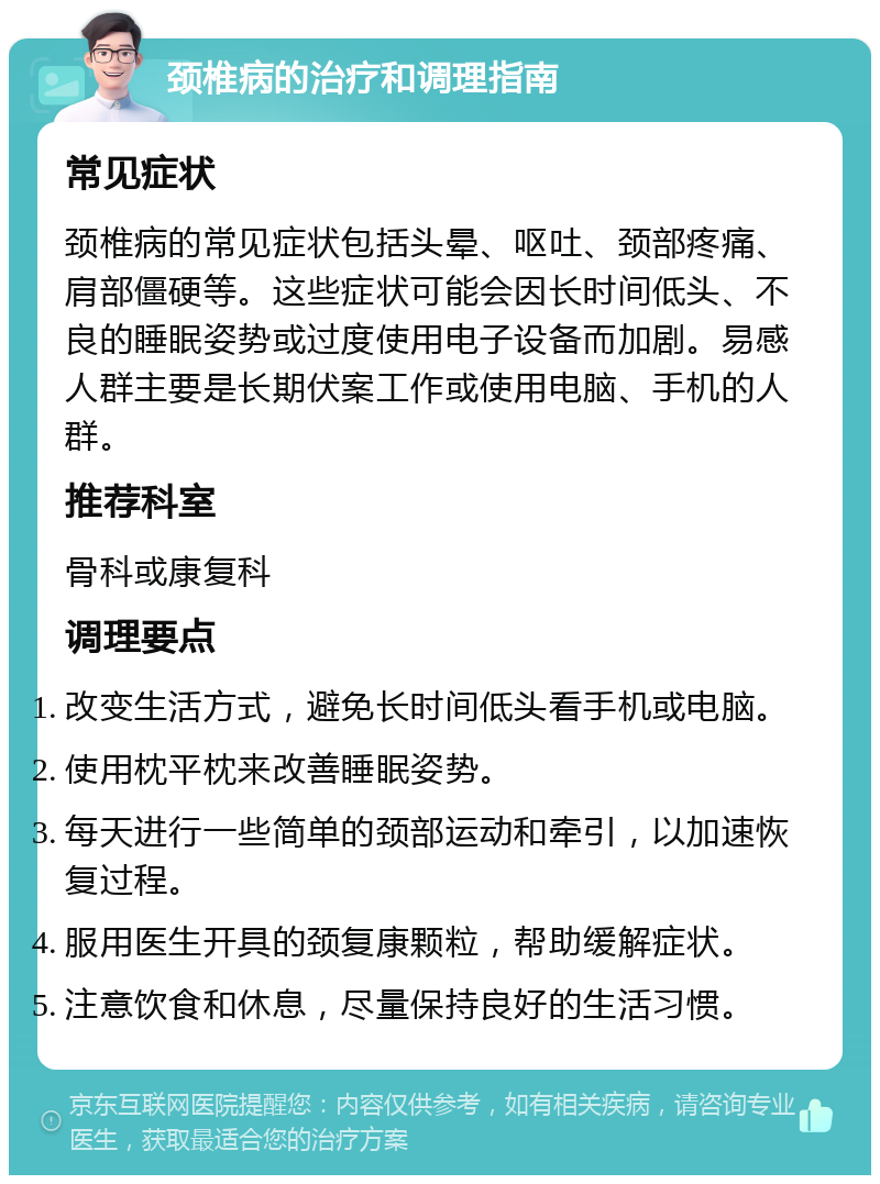 颈椎病的治疗和调理指南 常见症状 颈椎病的常见症状包括头晕、呕吐、颈部疼痛、肩部僵硬等。这些症状可能会因长时间低头、不良的睡眠姿势或过度使用电子设备而加剧。易感人群主要是长期伏案工作或使用电脑、手机的人群。 推荐科室 骨科或康复科 调理要点 改变生活方式，避免长时间低头看手机或电脑。 使用枕平枕来改善睡眠姿势。 每天进行一些简单的颈部运动和牵引，以加速恢复过程。 服用医生开具的颈复康颗粒，帮助缓解症状。 注意饮食和休息，尽量保持良好的生活习惯。