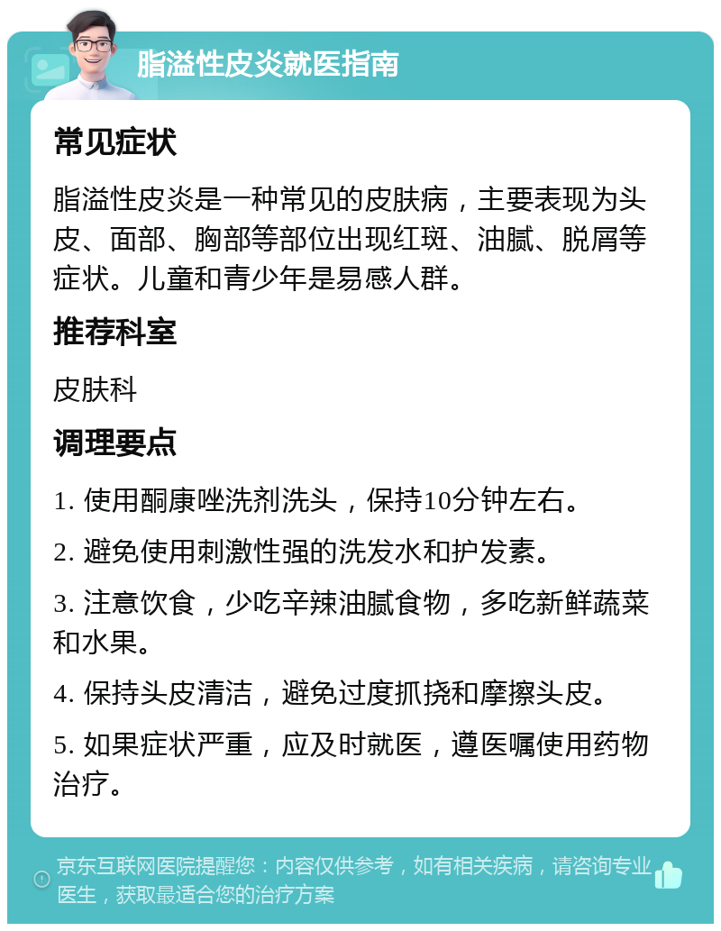 脂溢性皮炎就医指南 常见症状 脂溢性皮炎是一种常见的皮肤病，主要表现为头皮、面部、胸部等部位出现红斑、油腻、脱屑等症状。儿童和青少年是易感人群。 推荐科室 皮肤科 调理要点 1. 使用酮康唑洗剂洗头，保持10分钟左右。 2. 避免使用刺激性强的洗发水和护发素。 3. 注意饮食，少吃辛辣油腻食物，多吃新鲜蔬菜和水果。 4. 保持头皮清洁，避免过度抓挠和摩擦头皮。 5. 如果症状严重，应及时就医，遵医嘱使用药物治疗。