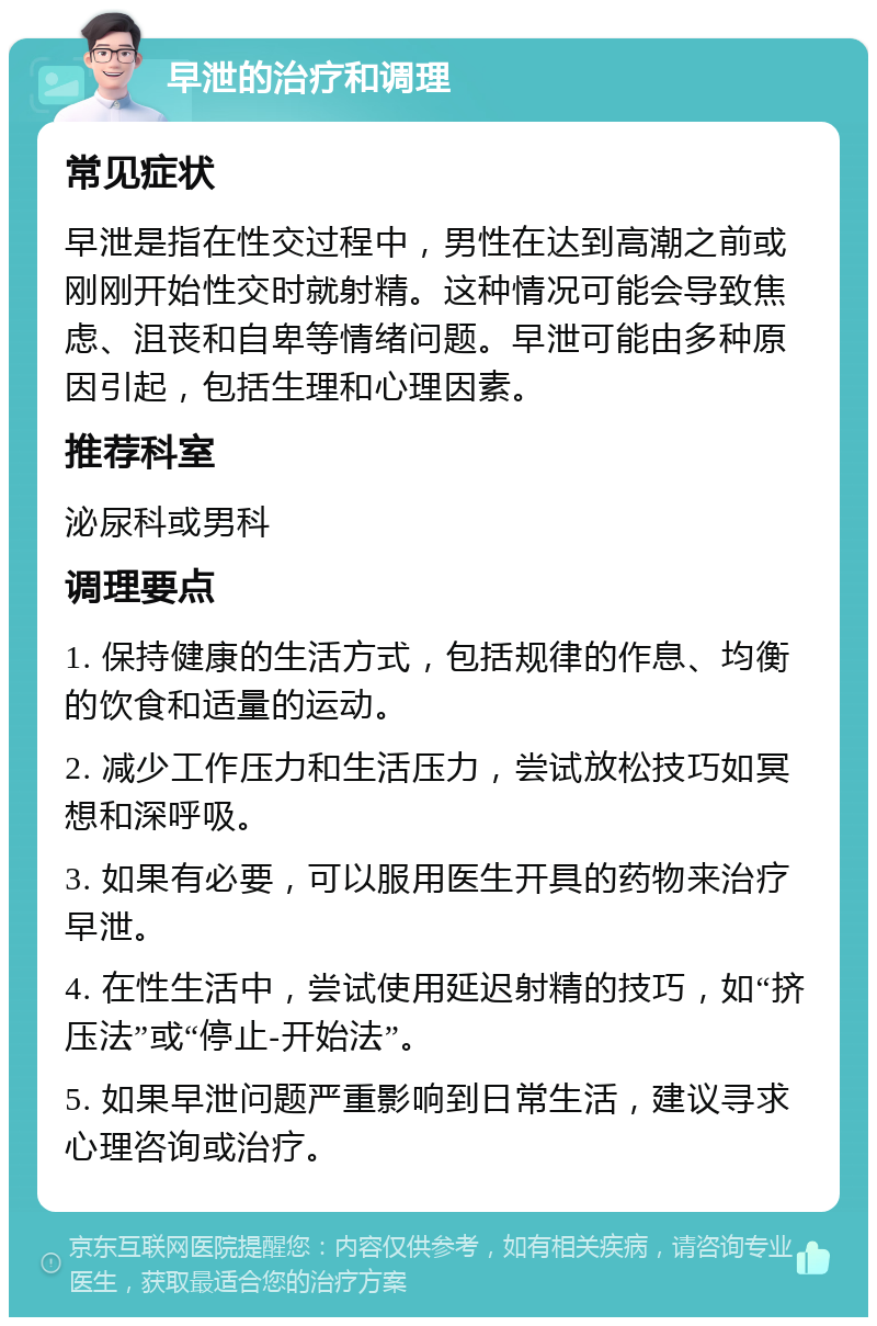 早泄的治疗和调理 常见症状 早泄是指在性交过程中，男性在达到高潮之前或刚刚开始性交时就射精。这种情况可能会导致焦虑、沮丧和自卑等情绪问题。早泄可能由多种原因引起，包括生理和心理因素。 推荐科室 泌尿科或男科 调理要点 1. 保持健康的生活方式，包括规律的作息、均衡的饮食和适量的运动。 2. 减少工作压力和生活压力，尝试放松技巧如冥想和深呼吸。 3. 如果有必要，可以服用医生开具的药物来治疗早泄。 4. 在性生活中，尝试使用延迟射精的技巧，如“挤压法”或“停止-开始法”。 5. 如果早泄问题严重影响到日常生活，建议寻求心理咨询或治疗。