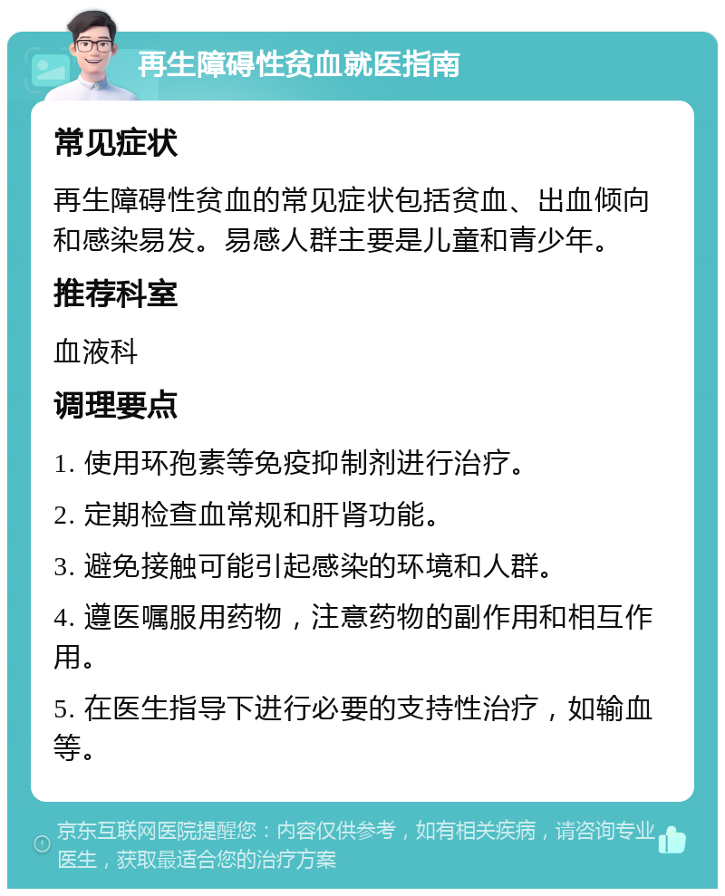 再生障碍性贫血就医指南 常见症状 再生障碍性贫血的常见症状包括贫血、出血倾向和感染易发。易感人群主要是儿童和青少年。 推荐科室 血液科 调理要点 1. 使用环孢素等免疫抑制剂进行治疗。 2. 定期检查血常规和肝肾功能。 3. 避免接触可能引起感染的环境和人群。 4. 遵医嘱服用药物，注意药物的副作用和相互作用。 5. 在医生指导下进行必要的支持性治疗，如输血等。