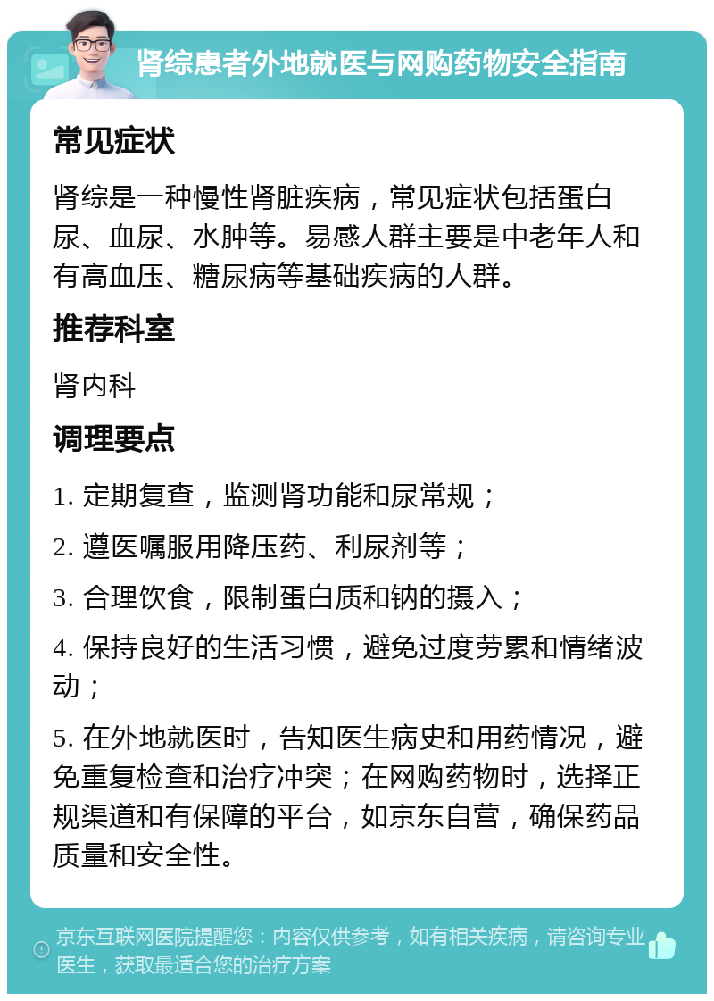 肾综患者外地就医与网购药物安全指南 常见症状 肾综是一种慢性肾脏疾病，常见症状包括蛋白尿、血尿、水肿等。易感人群主要是中老年人和有高血压、糖尿病等基础疾病的人群。 推荐科室 肾内科 调理要点 1. 定期复查，监测肾功能和尿常规； 2. 遵医嘱服用降压药、利尿剂等； 3. 合理饮食，限制蛋白质和钠的摄入； 4. 保持良好的生活习惯，避免过度劳累和情绪波动； 5. 在外地就医时，告知医生病史和用药情况，避免重复检查和治疗冲突；在网购药物时，选择正规渠道和有保障的平台，如京东自营，确保药品质量和安全性。