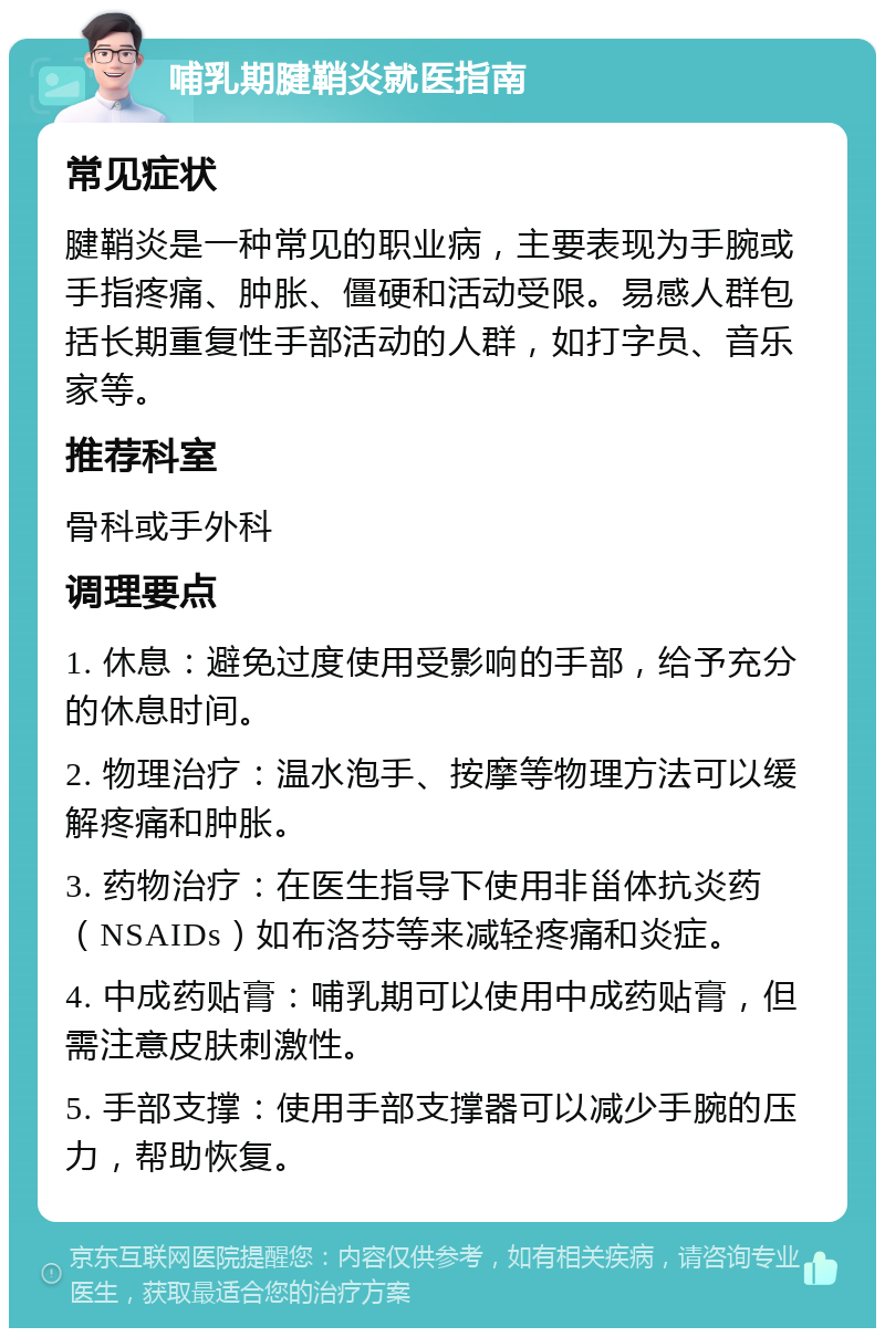 哺乳期腱鞘炎就医指南 常见症状 腱鞘炎是一种常见的职业病，主要表现为手腕或手指疼痛、肿胀、僵硬和活动受限。易感人群包括长期重复性手部活动的人群，如打字员、音乐家等。 推荐科室 骨科或手外科 调理要点 1. 休息：避免过度使用受影响的手部，给予充分的休息时间。 2. 物理治疗：温水泡手、按摩等物理方法可以缓解疼痛和肿胀。 3. 药物治疗：在医生指导下使用非甾体抗炎药（NSAIDs）如布洛芬等来减轻疼痛和炎症。 4. 中成药贴膏：哺乳期可以使用中成药贴膏，但需注意皮肤刺激性。 5. 手部支撑：使用手部支撑器可以减少手腕的压力，帮助恢复。