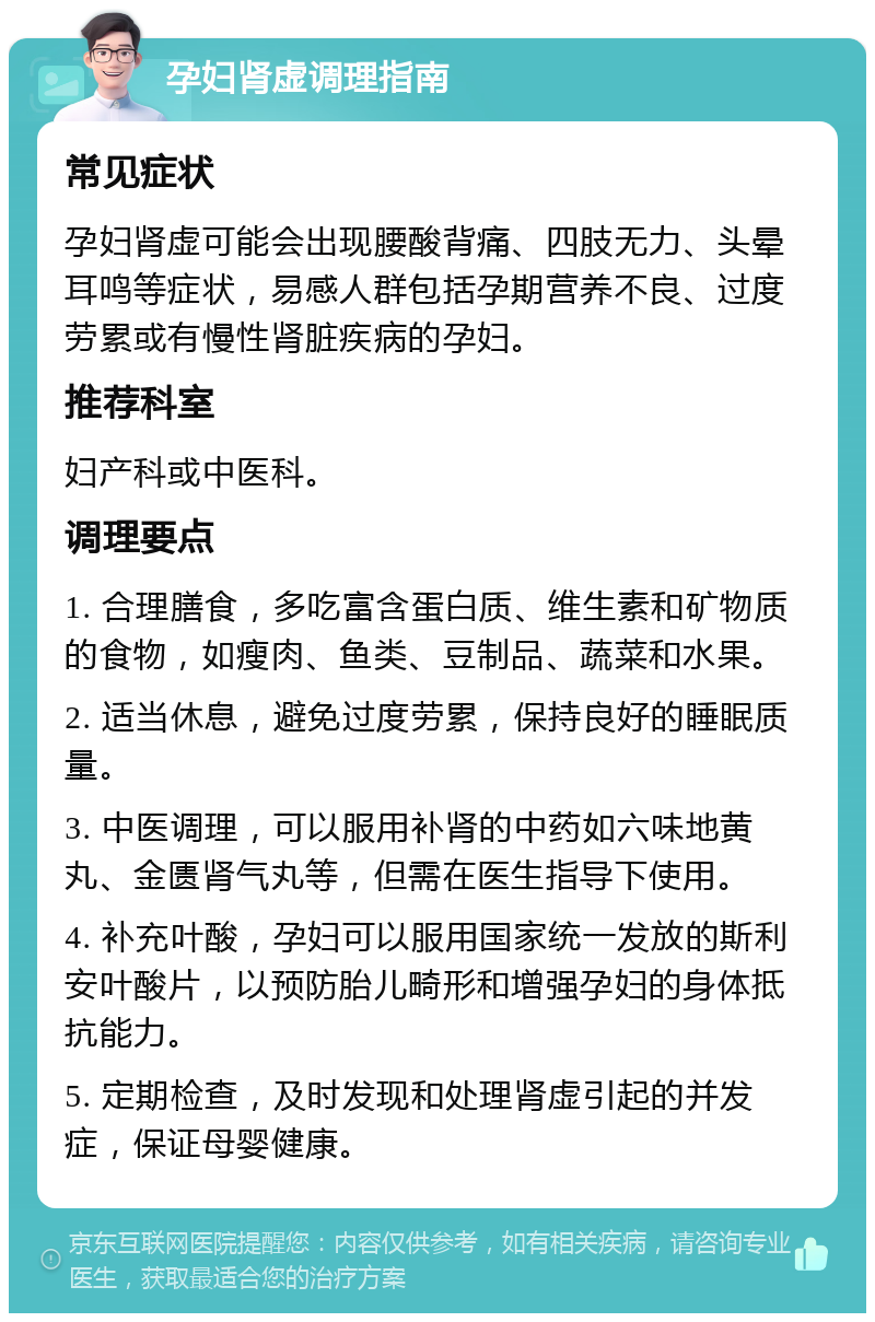 孕妇肾虚调理指南 常见症状 孕妇肾虚可能会出现腰酸背痛、四肢无力、头晕耳鸣等症状，易感人群包括孕期营养不良、过度劳累或有慢性肾脏疾病的孕妇。 推荐科室 妇产科或中医科。 调理要点 1. 合理膳食，多吃富含蛋白质、维生素和矿物质的食物，如瘦肉、鱼类、豆制品、蔬菜和水果。 2. 适当休息，避免过度劳累，保持良好的睡眠质量。 3. 中医调理，可以服用补肾的中药如六味地黄丸、金匮肾气丸等，但需在医生指导下使用。 4. 补充叶酸，孕妇可以服用国家统一发放的斯利安叶酸片，以预防胎儿畸形和增强孕妇的身体抵抗能力。 5. 定期检查，及时发现和处理肾虚引起的并发症，保证母婴健康。