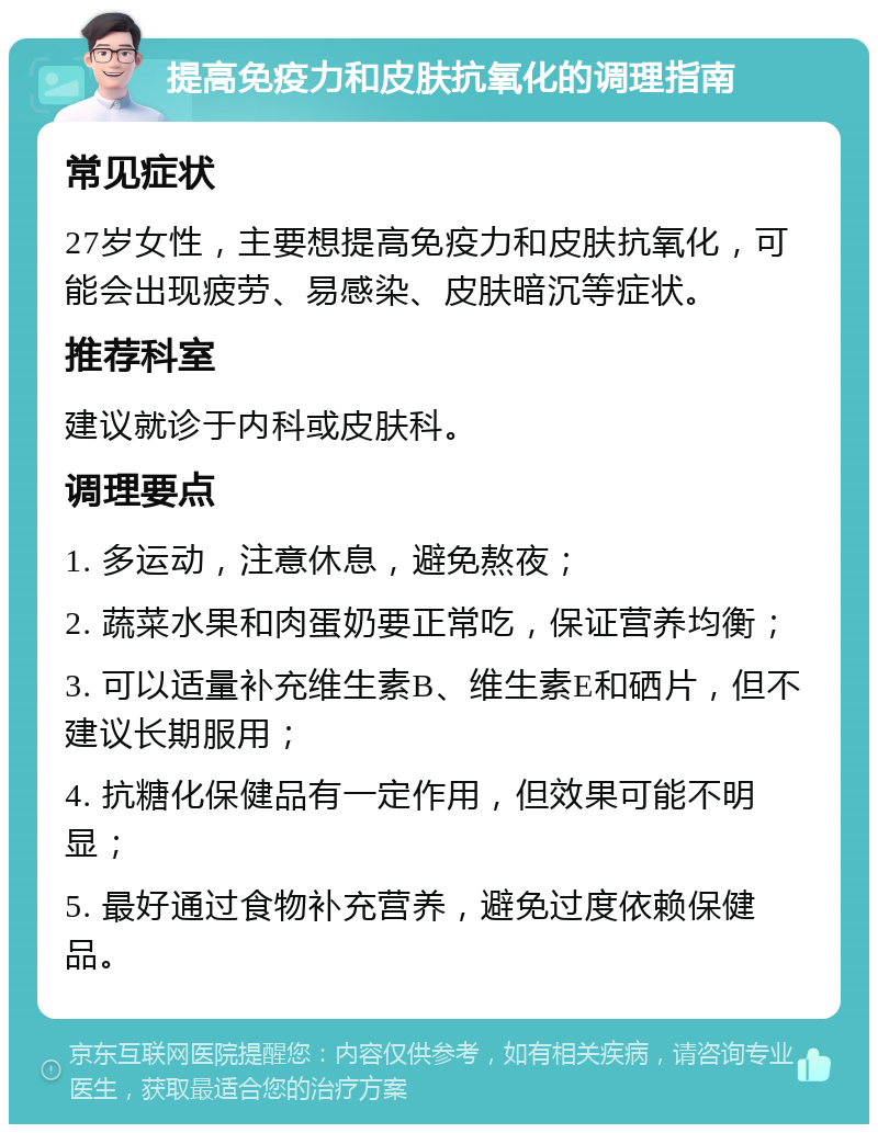 提高免疫力和皮肤抗氧化的调理指南 常见症状 27岁女性，主要想提高免疫力和皮肤抗氧化，可能会出现疲劳、易感染、皮肤暗沉等症状。 推荐科室 建议就诊于内科或皮肤科。 调理要点 1. 多运动，注意休息，避免熬夜； 2. 蔬菜水果和肉蛋奶要正常吃，保证营养均衡； 3. 可以适量补充维生素B、维生素E和硒片，但不建议长期服用； 4. 抗糖化保健品有一定作用，但效果可能不明显； 5. 最好通过食物补充营养，避免过度依赖保健品。