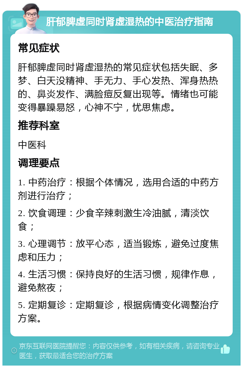 肝郁脾虚同时肾虚湿热的中医治疗指南 常见症状 肝郁脾虚同时肾虚湿热的常见症状包括失眠、多梦、白天没精神、手无力、手心发热、浑身热热的、鼻炎发作、满脸痘反复出现等。情绪也可能变得暴躁易怒，心神不宁，忧思焦虑。 推荐科室 中医科 调理要点 1. 中药治疗：根据个体情况，选用合适的中药方剂进行治疗； 2. 饮食调理：少食辛辣刺激生冷油腻，清淡饮食； 3. 心理调节：放平心态，适当锻炼，避免过度焦虑和压力； 4. 生活习惯：保持良好的生活习惯，规律作息，避免熬夜； 5. 定期复诊：定期复诊，根据病情变化调整治疗方案。