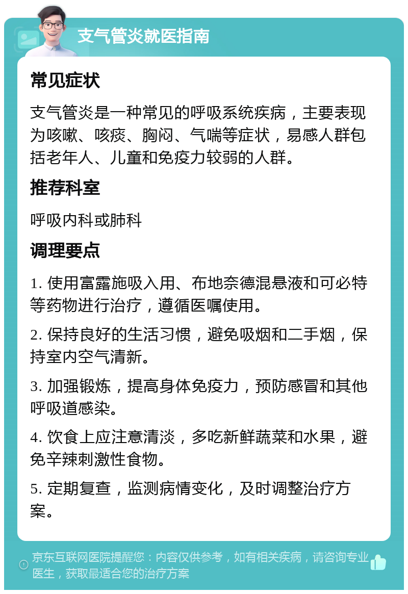 支气管炎就医指南 常见症状 支气管炎是一种常见的呼吸系统疾病，主要表现为咳嗽、咳痰、胸闷、气喘等症状，易感人群包括老年人、儿童和免疫力较弱的人群。 推荐科室 呼吸内科或肺科 调理要点 1. 使用富露施吸入用、布地奈德混悬液和可必特等药物进行治疗，遵循医嘱使用。 2. 保持良好的生活习惯，避免吸烟和二手烟，保持室内空气清新。 3. 加强锻炼，提高身体免疫力，预防感冒和其他呼吸道感染。 4. 饮食上应注意清淡，多吃新鲜蔬菜和水果，避免辛辣刺激性食物。 5. 定期复查，监测病情变化，及时调整治疗方案。