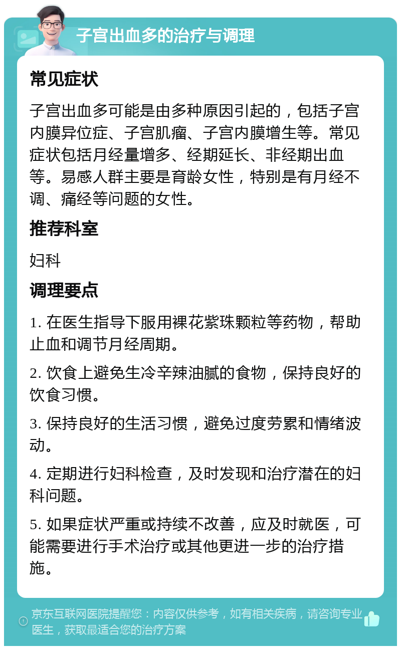 子宫出血多的治疗与调理 常见症状 子宫出血多可能是由多种原因引起的，包括子宫内膜异位症、子宫肌瘤、子宫内膜增生等。常见症状包括月经量增多、经期延长、非经期出血等。易感人群主要是育龄女性，特别是有月经不调、痛经等问题的女性。 推荐科室 妇科 调理要点 1. 在医生指导下服用裸花紫珠颗粒等药物，帮助止血和调节月经周期。 2. 饮食上避免生冷辛辣油腻的食物，保持良好的饮食习惯。 3. 保持良好的生活习惯，避免过度劳累和情绪波动。 4. 定期进行妇科检查，及时发现和治疗潜在的妇科问题。 5. 如果症状严重或持续不改善，应及时就医，可能需要进行手术治疗或其他更进一步的治疗措施。