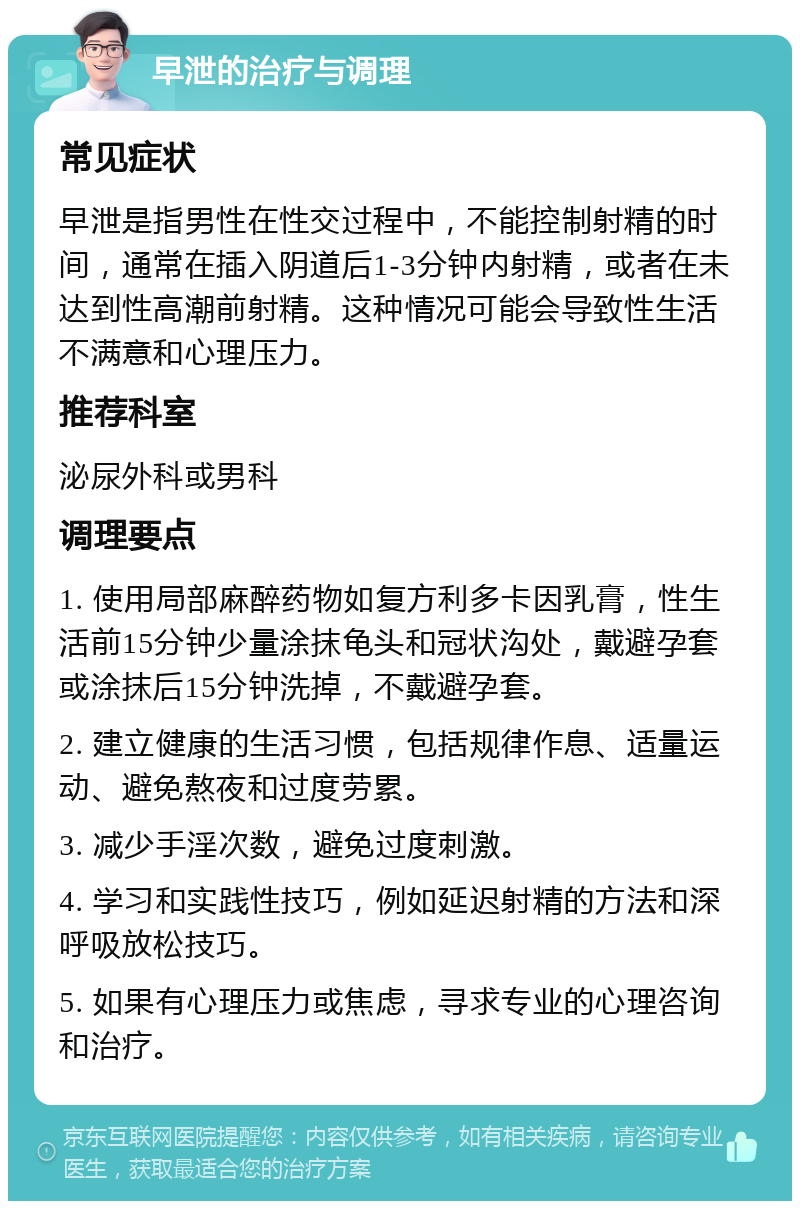 早泄的治疗与调理 常见症状 早泄是指男性在性交过程中，不能控制射精的时间，通常在插入阴道后1-3分钟内射精，或者在未达到性高潮前射精。这种情况可能会导致性生活不满意和心理压力。 推荐科室 泌尿外科或男科 调理要点 1. 使用局部麻醉药物如复方利多卡因乳膏，性生活前15分钟少量涂抹龟头和冠状沟处，戴避孕套或涂抹后15分钟洗掉，不戴避孕套。 2. 建立健康的生活习惯，包括规律作息、适量运动、避免熬夜和过度劳累。 3. 减少手淫次数，避免过度刺激。 4. 学习和实践性技巧，例如延迟射精的方法和深呼吸放松技巧。 5. 如果有心理压力或焦虑，寻求专业的心理咨询和治疗。