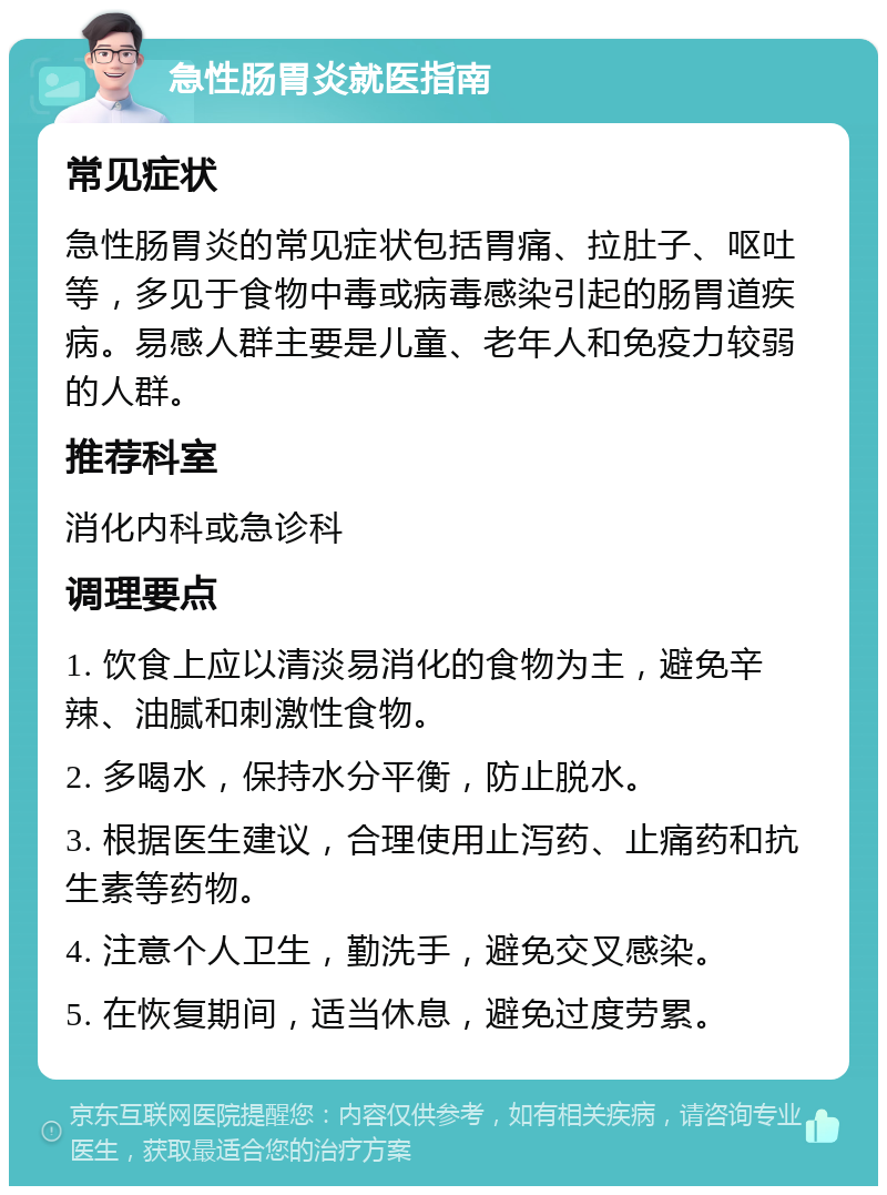 急性肠胃炎就医指南 常见症状 急性肠胃炎的常见症状包括胃痛、拉肚子、呕吐等，多见于食物中毒或病毒感染引起的肠胃道疾病。易感人群主要是儿童、老年人和免疫力较弱的人群。 推荐科室 消化内科或急诊科 调理要点 1. 饮食上应以清淡易消化的食物为主，避免辛辣、油腻和刺激性食物。 2. 多喝水，保持水分平衡，防止脱水。 3. 根据医生建议，合理使用止泻药、止痛药和抗生素等药物。 4. 注意个人卫生，勤洗手，避免交叉感染。 5. 在恢复期间，适当休息，避免过度劳累。