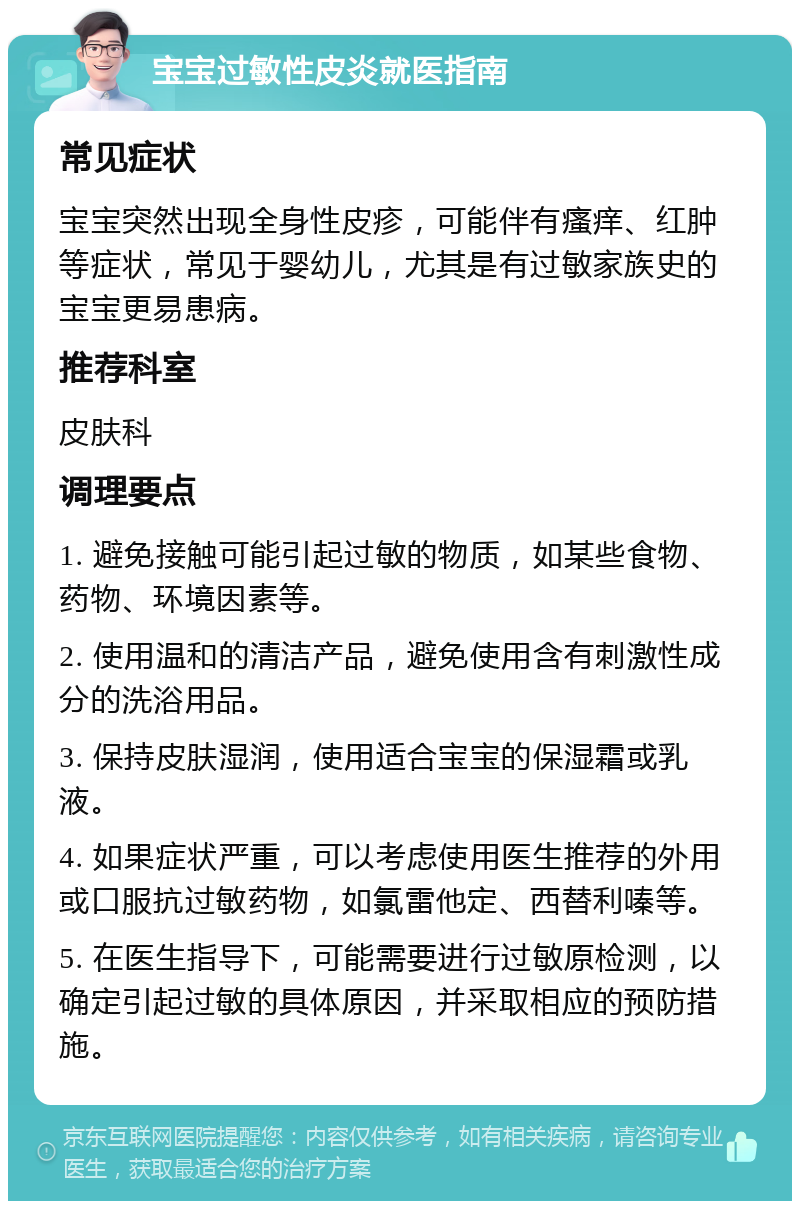 宝宝过敏性皮炎就医指南 常见症状 宝宝突然出现全身性皮疹，可能伴有瘙痒、红肿等症状，常见于婴幼儿，尤其是有过敏家族史的宝宝更易患病。 推荐科室 皮肤科 调理要点 1. 避免接触可能引起过敏的物质，如某些食物、药物、环境因素等。 2. 使用温和的清洁产品，避免使用含有刺激性成分的洗浴用品。 3. 保持皮肤湿润，使用适合宝宝的保湿霜或乳液。 4. 如果症状严重，可以考虑使用医生推荐的外用或口服抗过敏药物，如氯雷他定、西替利嗪等。 5. 在医生指导下，可能需要进行过敏原检测，以确定引起过敏的具体原因，并采取相应的预防措施。