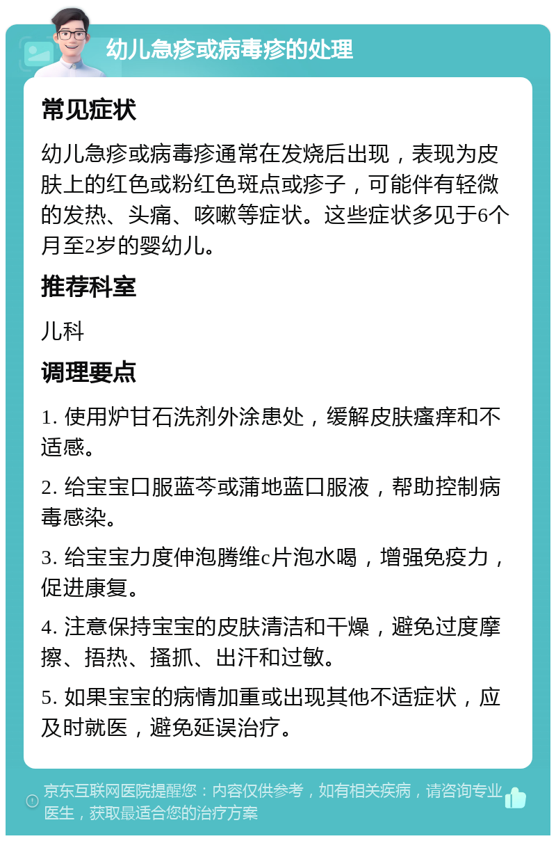 幼儿急疹或病毒疹的处理 常见症状 幼儿急疹或病毒疹通常在发烧后出现，表现为皮肤上的红色或粉红色斑点或疹子，可能伴有轻微的发热、头痛、咳嗽等症状。这些症状多见于6个月至2岁的婴幼儿。 推荐科室 儿科 调理要点 1. 使用炉甘石洗剂外涂患处，缓解皮肤瘙痒和不适感。 2. 给宝宝口服蓝芩或蒲地蓝口服液，帮助控制病毒感染。 3. 给宝宝力度伸泡腾维c片泡水喝，增强免疫力，促进康复。 4. 注意保持宝宝的皮肤清洁和干燥，避免过度摩擦、捂热、搔抓、出汗和过敏。 5. 如果宝宝的病情加重或出现其他不适症状，应及时就医，避免延误治疗。