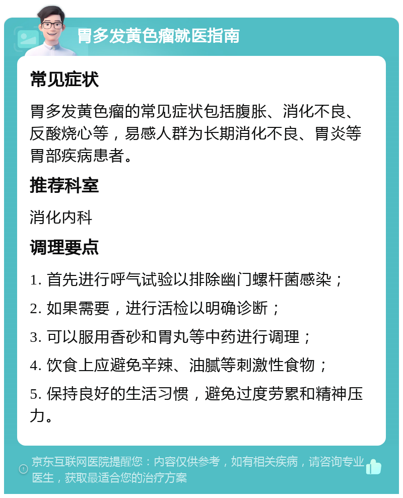 胃多发黄色瘤就医指南 常见症状 胃多发黄色瘤的常见症状包括腹胀、消化不良、反酸烧心等，易感人群为长期消化不良、胃炎等胃部疾病患者。 推荐科室 消化内科 调理要点 1. 首先进行呼气试验以排除幽门螺杆菌感染； 2. 如果需要，进行活检以明确诊断； 3. 可以服用香砂和胃丸等中药进行调理； 4. 饮食上应避免辛辣、油腻等刺激性食物； 5. 保持良好的生活习惯，避免过度劳累和精神压力。