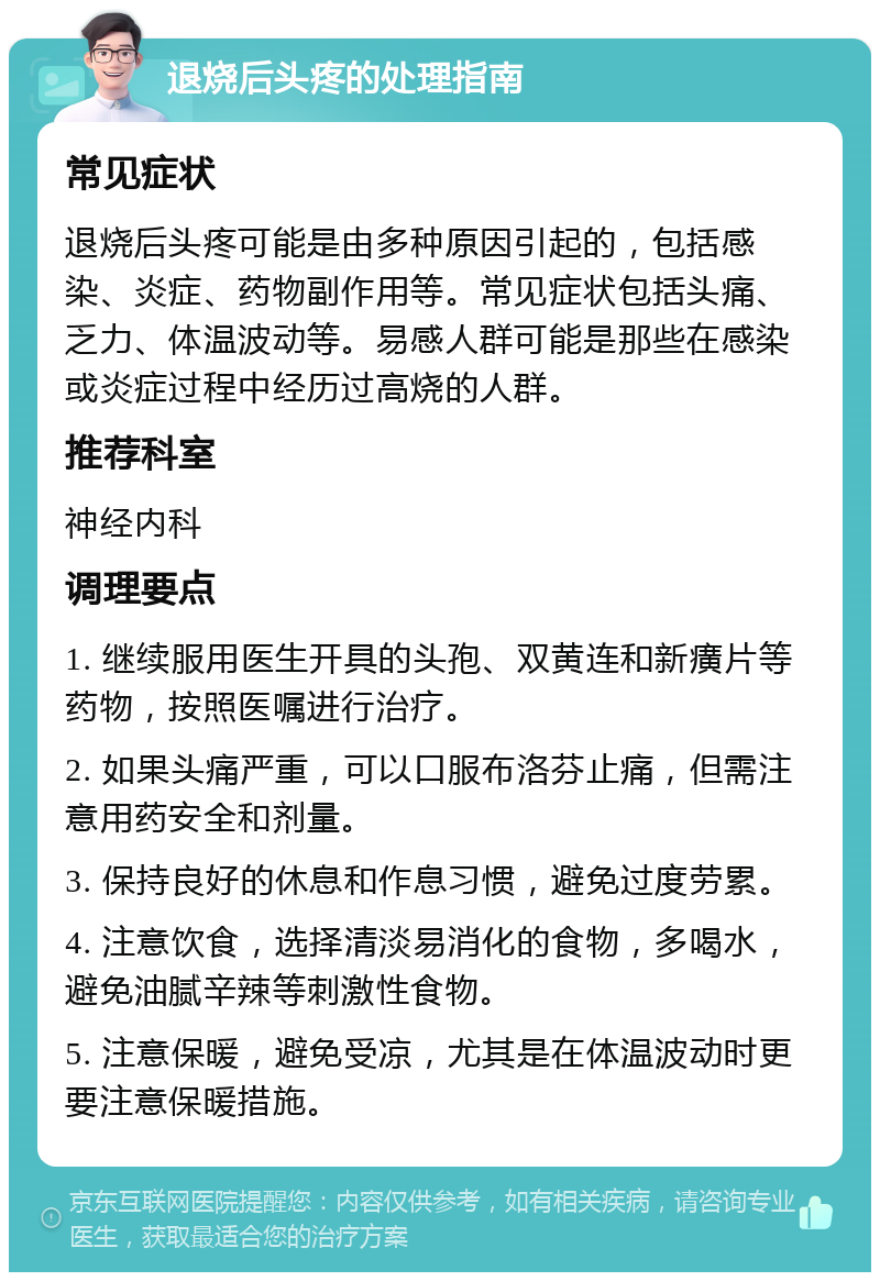 退烧后头疼的处理指南 常见症状 退烧后头疼可能是由多种原因引起的，包括感染、炎症、药物副作用等。常见症状包括头痛、乏力、体温波动等。易感人群可能是那些在感染或炎症过程中经历过高烧的人群。 推荐科室 神经内科 调理要点 1. 继续服用医生开具的头孢、双黄连和新癀片等药物，按照医嘱进行治疗。 2. 如果头痛严重，可以口服布洛芬止痛，但需注意用药安全和剂量。 3. 保持良好的休息和作息习惯，避免过度劳累。 4. 注意饮食，选择清淡易消化的食物，多喝水，避免油腻辛辣等刺激性食物。 5. 注意保暖，避免受凉，尤其是在体温波动时更要注意保暖措施。