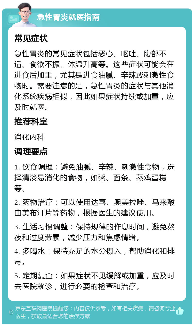 急性胃炎就医指南 常见症状 急性胃炎的常见症状包括恶心、呕吐、腹部不适、食欲不振、体温升高等。这些症状可能会在进食后加重，尤其是进食油腻、辛辣或刺激性食物时。需要注意的是，急性胃炎的症状与其他消化系统疾病相似，因此如果症状持续或加重，应及时就医。 推荐科室 消化内科 调理要点 1. 饮食调理：避免油腻、辛辣、刺激性食物，选择清淡易消化的食物，如粥、面条、蒸鸡蛋糕等。 2. 药物治疗：可以使用达喜、奥美拉唑、马来酸曲美布汀片等药物，根据医生的建议使用。 3. 生活习惯调整：保持规律的作息时间，避免熬夜和过度劳累，减少压力和焦虑情绪。 4. 多喝水：保持充足的水分摄入，帮助消化和排毒。 5. 定期复查：如果症状不见缓解或加重，应及时去医院就诊，进行必要的检查和治疗。