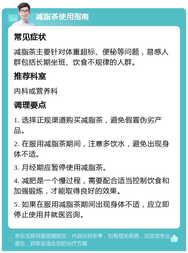 减脂茶使用指南 常见症状 减脂茶主要针对体重超标、便秘等问题，易感人群包括长期坐班、饮食不规律的人群。 推荐科室 内科或营养科 调理要点 1. 选择正规渠道购买减脂茶，避免假冒伪劣产品。 2. 在服用减脂茶期间，注意多饮水，避免出现身体不适。 3. 月经期应暂停使用减脂茶。 4. 减肥是一个慢过程，需要配合适当控制饮食和加强锻炼，才能取得良好的效果。 5. 如果在服用减脂茶期间出现身体不适，应立即停止使用并就医咨询。