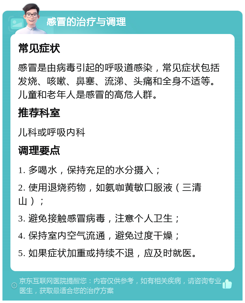 感冒的治疗与调理 常见症状 感冒是由病毒引起的呼吸道感染，常见症状包括发烧、咳嗽、鼻塞、流涕、头痛和全身不适等。儿童和老年人是感冒的高危人群。 推荐科室 儿科或呼吸内科 调理要点 1. 多喝水，保持充足的水分摄入； 2. 使用退烧药物，如氨咖黄敏口服液（三清山）； 3. 避免接触感冒病毒，注意个人卫生； 4. 保持室内空气流通，避免过度干燥； 5. 如果症状加重或持续不退，应及时就医。