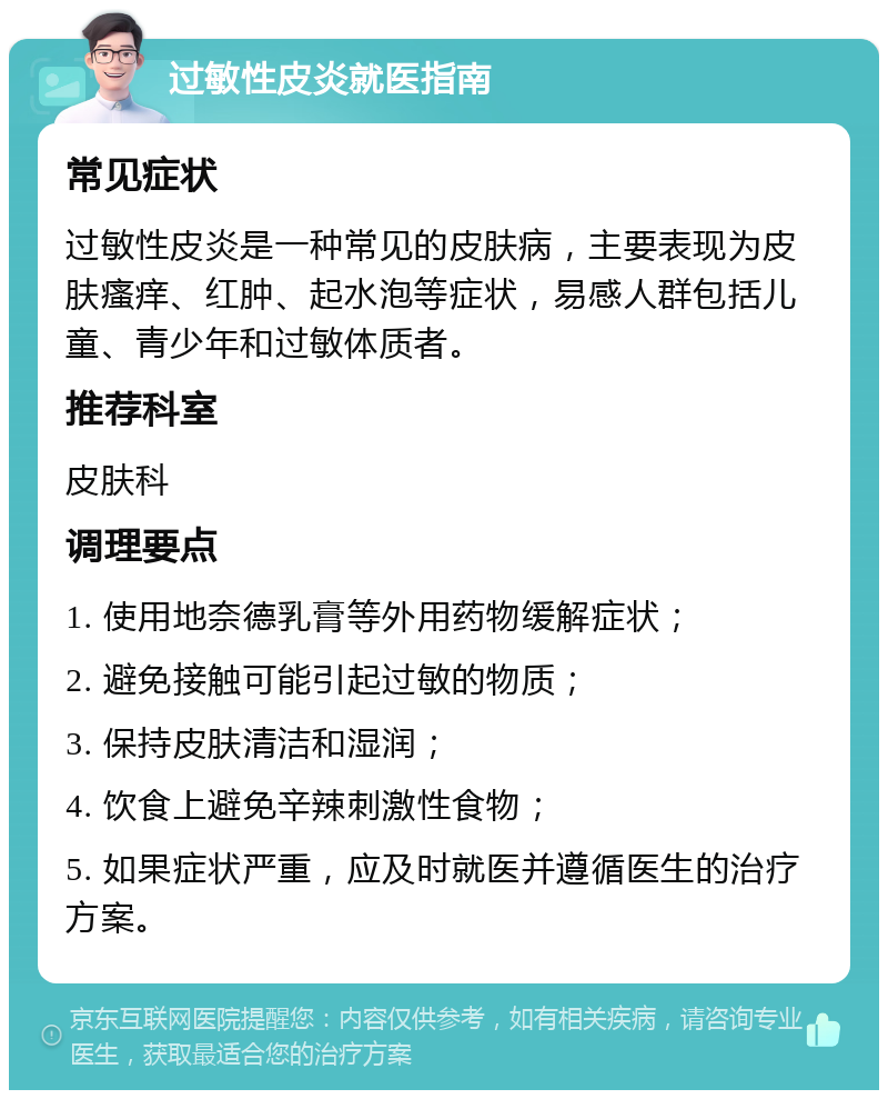 过敏性皮炎就医指南 常见症状 过敏性皮炎是一种常见的皮肤病，主要表现为皮肤瘙痒、红肿、起水泡等症状，易感人群包括儿童、青少年和过敏体质者。 推荐科室 皮肤科 调理要点 1. 使用地奈德乳膏等外用药物缓解症状； 2. 避免接触可能引起过敏的物质； 3. 保持皮肤清洁和湿润； 4. 饮食上避免辛辣刺激性食物； 5. 如果症状严重，应及时就医并遵循医生的治疗方案。