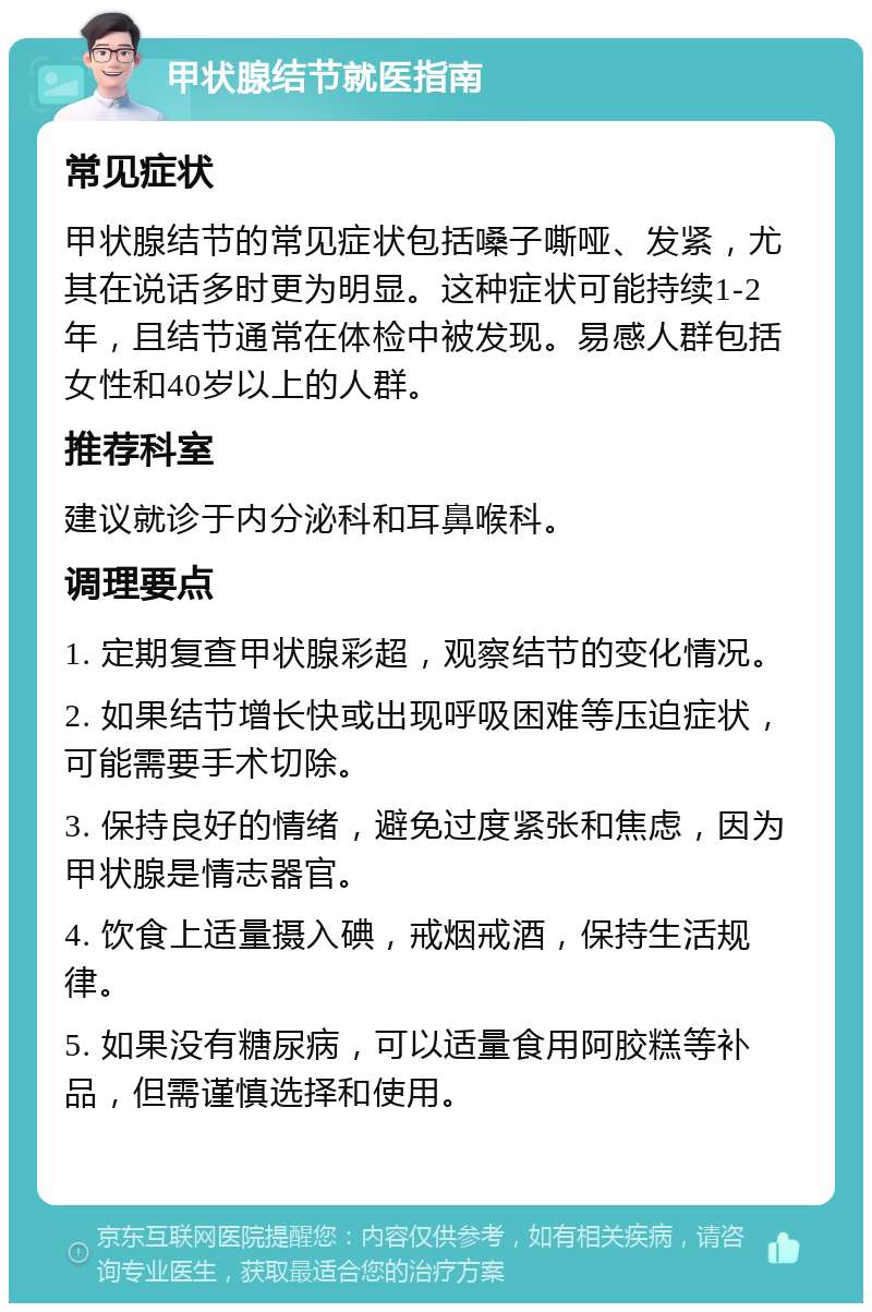 甲状腺结节就医指南 常见症状 甲状腺结节的常见症状包括嗓子嘶哑、发紧，尤其在说话多时更为明显。这种症状可能持续1-2年，且结节通常在体检中被发现。易感人群包括女性和40岁以上的人群。 推荐科室 建议就诊于内分泌科和耳鼻喉科。 调理要点 1. 定期复查甲状腺彩超，观察结节的变化情况。 2. 如果结节增长快或出现呼吸困难等压迫症状，可能需要手术切除。 3. 保持良好的情绪，避免过度紧张和焦虑，因为甲状腺是情志器官。 4. 饮食上适量摄入碘，戒烟戒酒，保持生活规律。 5. 如果没有糖尿病，可以适量食用阿胶糕等补品，但需谨慎选择和使用。