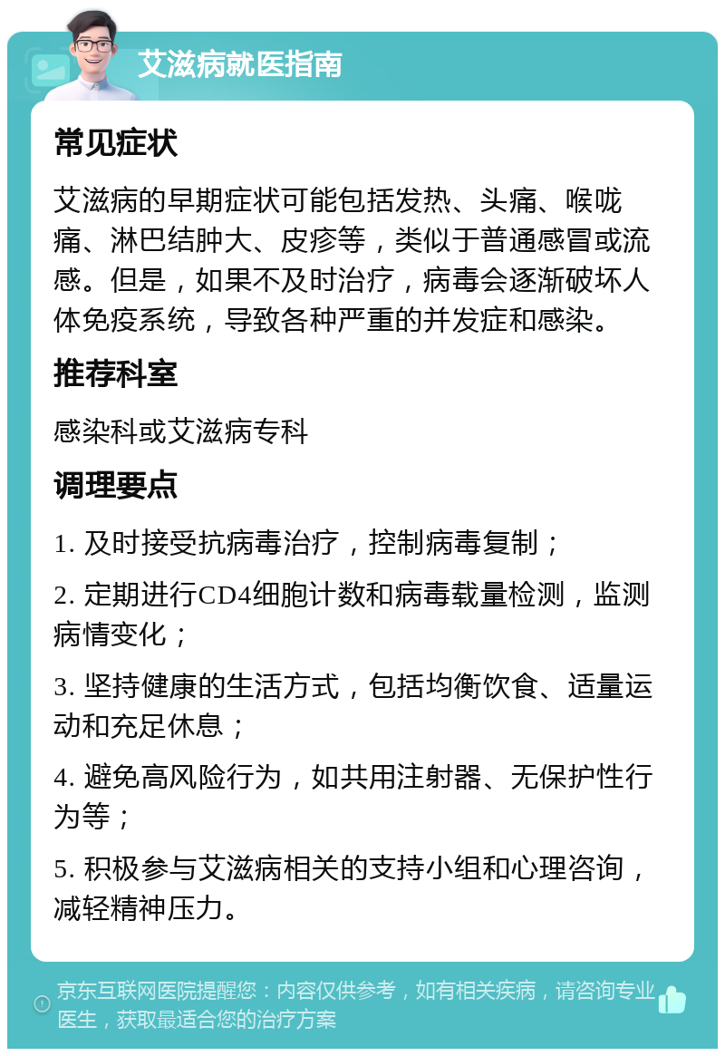 艾滋病就医指南 常见症状 艾滋病的早期症状可能包括发热、头痛、喉咙痛、淋巴结肿大、皮疹等，类似于普通感冒或流感。但是，如果不及时治疗，病毒会逐渐破坏人体免疫系统，导致各种严重的并发症和感染。 推荐科室 感染科或艾滋病专科 调理要点 1. 及时接受抗病毒治疗，控制病毒复制； 2. 定期进行CD4细胞计数和病毒载量检测，监测病情变化； 3. 坚持健康的生活方式，包括均衡饮食、适量运动和充足休息； 4. 避免高风险行为，如共用注射器、无保护性行为等； 5. 积极参与艾滋病相关的支持小组和心理咨询，减轻精神压力。