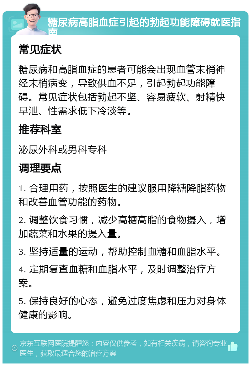 糖尿病高脂血症引起的勃起功能障碍就医指南 常见症状 糖尿病和高脂血症的患者可能会出现血管末梢神经末梢病变，导致供血不足，引起勃起功能障碍。常见症状包括勃起不坚、容易疲软、射精快早泄、性需求低下冷淡等。 推荐科室 泌尿外科或男科专科 调理要点 1. 合理用药，按照医生的建议服用降糖降脂药物和改善血管功能的药物。 2. 调整饮食习惯，减少高糖高脂的食物摄入，增加蔬菜和水果的摄入量。 3. 坚持适量的运动，帮助控制血糖和血脂水平。 4. 定期复查血糖和血脂水平，及时调整治疗方案。 5. 保持良好的心态，避免过度焦虑和压力对身体健康的影响。