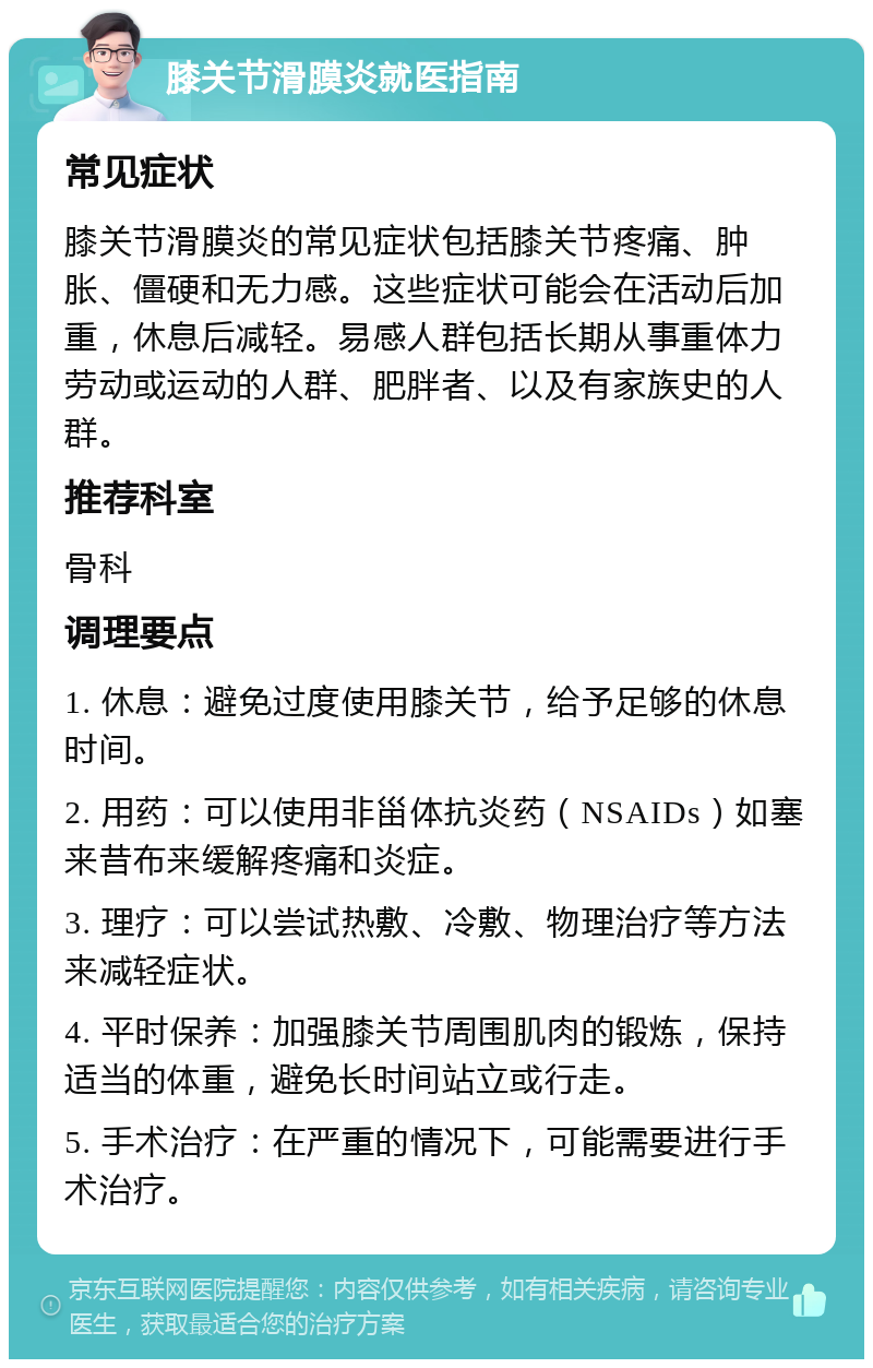 膝关节滑膜炎就医指南 常见症状 膝关节滑膜炎的常见症状包括膝关节疼痛、肿胀、僵硬和无力感。这些症状可能会在活动后加重，休息后减轻。易感人群包括长期从事重体力劳动或运动的人群、肥胖者、以及有家族史的人群。 推荐科室 骨科 调理要点 1. 休息：避免过度使用膝关节，给予足够的休息时间。 2. 用药：可以使用非甾体抗炎药（NSAIDs）如塞来昔布来缓解疼痛和炎症。 3. 理疗：可以尝试热敷、冷敷、物理治疗等方法来减轻症状。 4. 平时保养：加强膝关节周围肌肉的锻炼，保持适当的体重，避免长时间站立或行走。 5. 手术治疗：在严重的情况下，可能需要进行手术治疗。