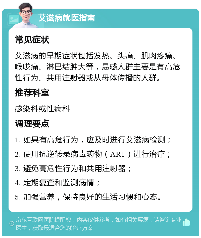 艾滋病就医指南 常见症状 艾滋病的早期症状包括发热、头痛、肌肉疼痛、喉咙痛、淋巴结肿大等，易感人群主要是有高危性行为、共用注射器或从母体传播的人群。 推荐科室 感染科或性病科 调理要点 1. 如果有高危行为，应及时进行艾滋病检测； 2. 使用抗逆转录病毒药物（ART）进行治疗； 3. 避免高危性行为和共用注射器； 4. 定期复查和监测病情； 5. 加强营养，保持良好的生活习惯和心态。