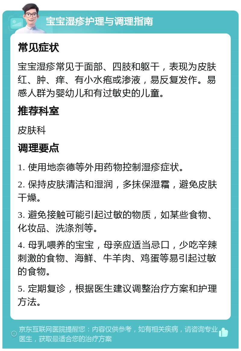 宝宝湿疹护理与调理指南 常见症状 宝宝湿疹常见于面部、四肢和躯干，表现为皮肤红、肿、痒、有小水疱或渗液，易反复发作。易感人群为婴幼儿和有过敏史的儿童。 推荐科室 皮肤科 调理要点 1. 使用地奈德等外用药物控制湿疹症状。 2. 保持皮肤清洁和湿润，多抹保湿霜，避免皮肤干燥。 3. 避免接触可能引起过敏的物质，如某些食物、化妆品、洗涤剂等。 4. 母乳喂养的宝宝，母亲应适当忌口，少吃辛辣刺激的食物、海鲜、牛羊肉、鸡蛋等易引起过敏的食物。 5. 定期复诊，根据医生建议调整治疗方案和护理方法。