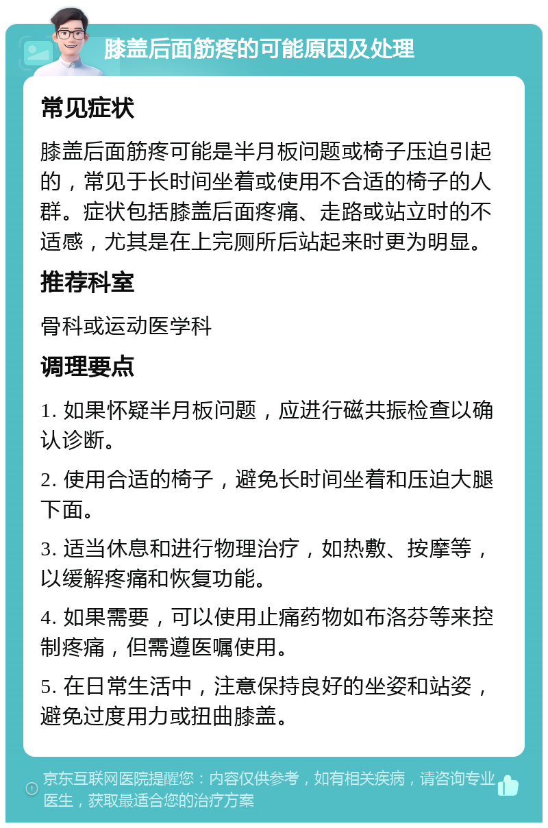 膝盖后面筋疼的可能原因及处理 常见症状 膝盖后面筋疼可能是半月板问题或椅子压迫引起的，常见于长时间坐着或使用不合适的椅子的人群。症状包括膝盖后面疼痛、走路或站立时的不适感，尤其是在上完厕所后站起来时更为明显。 推荐科室 骨科或运动医学科 调理要点 1. 如果怀疑半月板问题，应进行磁共振检查以确认诊断。 2. 使用合适的椅子，避免长时间坐着和压迫大腿下面。 3. 适当休息和进行物理治疗，如热敷、按摩等，以缓解疼痛和恢复功能。 4. 如果需要，可以使用止痛药物如布洛芬等来控制疼痛，但需遵医嘱使用。 5. 在日常生活中，注意保持良好的坐姿和站姿，避免过度用力或扭曲膝盖。