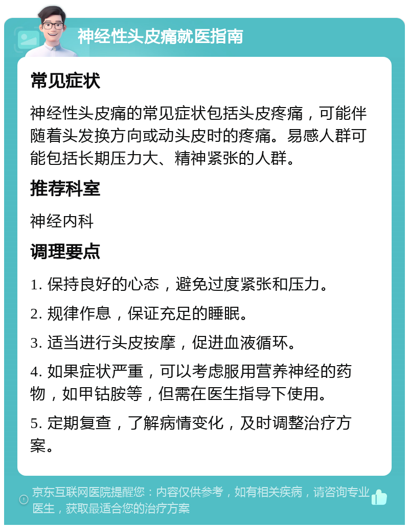 神经性头皮痛就医指南 常见症状 神经性头皮痛的常见症状包括头皮疼痛，可能伴随着头发换方向或动头皮时的疼痛。易感人群可能包括长期压力大、精神紧张的人群。 推荐科室 神经内科 调理要点 1. 保持良好的心态，避免过度紧张和压力。 2. 规律作息，保证充足的睡眠。 3. 适当进行头皮按摩，促进血液循环。 4. 如果症状严重，可以考虑服用营养神经的药物，如甲钴胺等，但需在医生指导下使用。 5. 定期复查，了解病情变化，及时调整治疗方案。