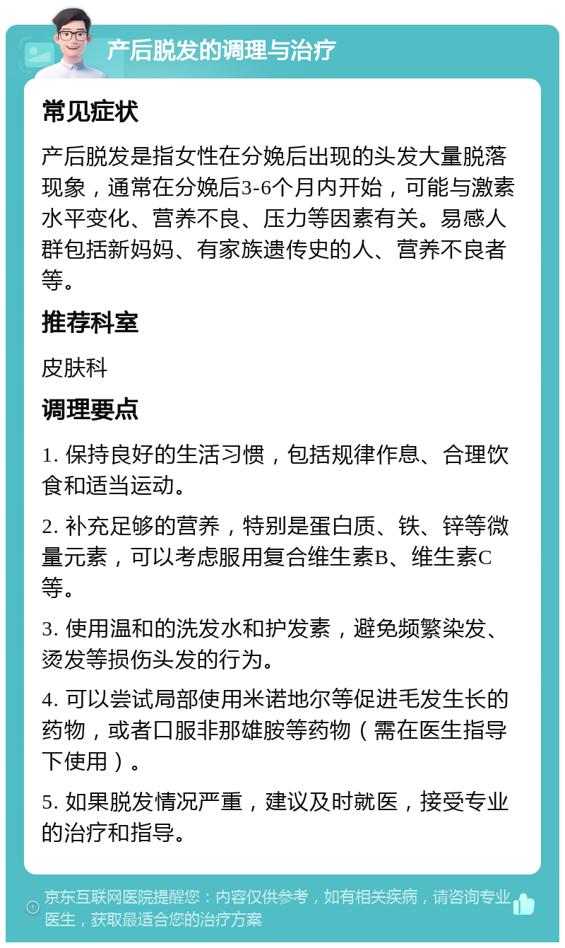 产后脱发的调理与治疗 常见症状 产后脱发是指女性在分娩后出现的头发大量脱落现象，通常在分娩后3-6个月内开始，可能与激素水平变化、营养不良、压力等因素有关。易感人群包括新妈妈、有家族遗传史的人、营养不良者等。 推荐科室 皮肤科 调理要点 1. 保持良好的生活习惯，包括规律作息、合理饮食和适当运动。 2. 补充足够的营养，特别是蛋白质、铁、锌等微量元素，可以考虑服用复合维生素B、维生素C等。 3. 使用温和的洗发水和护发素，避免频繁染发、烫发等损伤头发的行为。 4. 可以尝试局部使用米诺地尔等促进毛发生长的药物，或者口服非那雄胺等药物（需在医生指导下使用）。 5. 如果脱发情况严重，建议及时就医，接受专业的治疗和指导。